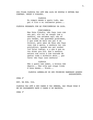 3.
SUA FILHA CLÁUDIA VAI ATÉ UMA LOJA DE ROUPAS E DETONA NAS
COMPRAS. SEGUE O DIALOGO.
CLÁUDIA
Eu compro mesmo e gasto tudo, meu
pai é rico e eu realmente posso...
CLÁUDIA DESABAFA COM AS FUNCIONÁRIAS DA LOJA. 
FUNCIONÁRIA
Mas Dona Cláudia, não faça isso com
seu pai, ele vai se zangar com a
senhora, nos estamos aqui não só
pra vender, não queremos problemas,
e que além do mais seu pai é um
Diretor, pelo amor de Deus não faça
isso com a gente, a senhora vai nos
prejudicar, quando seu pai souber
irá falar comigo, e o que é que eu
vou dizer pra ele. Que a senhora
estava com raiva e com vontade de
gastar todo o dinheiro dele... por
favor não faça isso senhora!
CLÁUDIA
Não o quero nem saber, a bronca vem
depois... Mas olha que roupa linda
é essa mesmo... Risos...
CLÁUDIA LEMBRA-SE DO SEU PRIMEIRO NAMORADO QUANDO
 ADOLESCENTE.
CENA 2°
EXT. NA RUA. DIA.
CLÁUDIA VAI ATÉ O SEU CARRO E VAI EMBORA, SAI PELAS RUAS E
EM UM CRUZAMENTO BATE O CARRO E SE MACHUCA.
CENA 3°
 