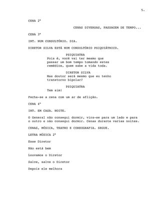 5.
CENA 2°
CENAS DIVERSAS, PASSAGEM DE TEMPO...
CENA 3°
INT. NUM CONSULTÓRIO. DIA.
DIRETOR SILVA ESTÁ NUM CONSULTÓRIO PSIQUIÁTRICO.
PSIQUIATRA
Pois é, você vai ter mesmo que
passar um bom tempo tomando estes
remédios, quem sabe a vida toda.  
DIRETOR SILVA
Mas doutor será mesmo que eu tenho
transtorno bipolar?  
PSIQUIATRA
Tem sim!
Fecha-se a cena com um ar de aflição.
CENA 4°
INT. EM CASA. NOITE.
O General não consegui dormir, vira-se para um lado e para
o outro e não consegui dormir. Cenas durante varias noites.
CENAS, MÚSICA, TEATRO E COREOGRAFIA. SEGUE.
LETRA MÚSICA 2°
Esse Diretor
Não está bem
Louvamos o Diretor
Salve, salve o Diretor
Depois ele melhora
 