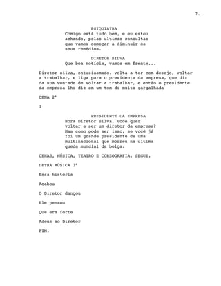 7.
PSIQUIATRA
Comigo está tudo bem, e eu estou
achando, pelas ultimas consultas
que vamos começar a diminuir os
seus remédios. 
DIRETOR SILVA
Que boa notícia, vamos em frente...
Diretor silva, entusiasmado, volta a ter com desejo, voltar
a trabalhar, e liga para o presidente da empresa, que diz
da sua vontade de voltar a trabalhar, e então o presidente
da empresa lhe diz em um tom de muita gargalhada
CENA 2°
I
PRESIDENTE DA EMPRESA
Hora Diretor Silva, você quer
voltar a ser um diretor da empresa?
Mas como pode ser isso, se você já
foi um grande presidente de uma
multinacional que morreu na ultima
queda mundial da bolça.
CENAS, MÚSICA, TEATRO E COREOGRAFIA. SEGUE.
LETRA MÚSICA 3°
Essa história
Acabou
O Diretor dançou
Ele pensou
Que era forte
Adeus ao Diretor
FIM.
 