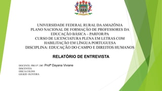 UNIVERSIDADE FEDERAL RURAL DAAMAZÔNIA
PLANO NACIONAL DE FORMAÇÃO DE PROFESSORES DA
EDUCAÇÃO BÁSICA – PARFOR/PA
CURSO DE LICENCIATURA PLENA EM LETRAS COM
HABILITAÇÃO EM LÍNGUA PORTUGUESA
DISCIPLINA: EDUCAÇÃO DO CAMPO E DIREITOS HUMANOS
DOCENTE: PRO Fª. DRª. Profª Dayana Viviane
DISCENTES:
ERICA COLINS
GILKID OLIVEIRA
1
RELATÓRIO DE ENTREVISTA
 