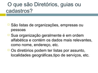 O que são Diretórios, guias ou
cadastros?

   São listas de organizações, empresas ou
    pessoas
   Sua organização geralmente é em ordem
    alfabética e contém os dados mais relevantes,
    como nome, endereço, etc.
   Os diretórios podem ter listas por assunto,
    localidades geográficas,tipo de serviços, etc.
 