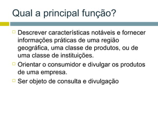 Qual a principal função?
   Descrever características notáveis e fornecer
    informações práticas de uma região
    geográfica, uma classe de produtos, ou de
    uma classe de instituições.
   Orientar o consumidor e divulgar os produtos
    de uma empresa.
   Ser objeto de consulta e divulgação
 