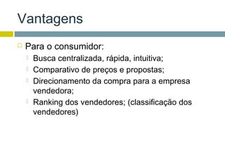 Vantagens
   Para o consumidor:
       Busca centralizada, rápida, intuitiva;
       Comparativo de preços e propostas;
       Direcionamento da compra para a empresa
        vendedora;
       Ranking dos vendedores; (classificação dos
        vendedores)
 
