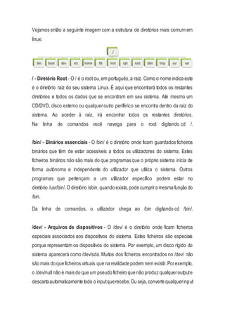 Vejamos então a seguinte imagem com a estrutura de diretórios mais comum em
linux:
/ - Diretório Root - O / é o root ou,em português,a raiz. Como o nome indica este
é o diretório raiz do seu sistema Linux. É aqui que encontrará todos os restantes
diretórios e todos os dados que se encontram em seu sistema. Até mesmo um
CD/DVD, disco externo ou qualqueroutro periférico se encontra dentro da raiz do
sistema. Ao aceder à raiz, irá encontrar todos os restantes diretórios.
Na linha de comandos você navega para o root digitando cd /.
/bin/ - Binários essenciais - O /bin/ é o diretório onde ficam guardados ficheiros
binários que têm de estar acessíveis a todos os utilizadores do sistema. Estes
ficheiros binários não são mais do que programas que o próprio sistema inicia de
forma autónoma e independente do utilizador que utiliza o sistema. Outros
programas que pertençam a um utilizador específico podem estar no
diretório /usr/bin/.O diretório /sbin, quando exista,pode cumprira mesma função do
/bin.
Da linha de comandos, o utilizador chega ao /bin digitando cd /bin/.
/dev/ - Arquivos de dispositivos - O /dev/ é o diretório onde ficam ficheiros
especiais associados aos dispositivos do sistema. Estes ficheiros são especiais
porque representam os dispositivos do sistema. Por exemplo, um disco rígido do
sistema aparecerá como /dev/sda. Muitos dos ficheiros encontrados no /dev/ não
são mais do que ficheiros virtuais que na realidade podem nem existir.Porexemplo,
o /dev/null não é mais do que um pseudo ficheiro que não produz qualqueroutpute
descartaautomaticamente todo o inputquerecebe.Ou seja,converte qualquerinput
 