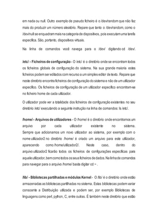 em nada ou null. Outro exemplo de pseudo ficheiro é o /dev/random que não faz
mais do produzir um número aleatório. Repare que tanto o /dev/random, como o
/dev/null se enquadrammaisnacategoria de dispositivos, pois executamuma tarefa
específica. São, portanto, dispositivos virtuais.
Na linha de comandos você navega para o /dev/ digitando cd /dev/.
/etc/ - Ficheiros de configuração - O /etc/ é o diretório onde se encontram todos
os ficheiros globais de configuração do sistema. Na sua grande maioria estes
ficheiros podem sereditados com recurso a um simples editor de texto. Repare que
neste diretório encontra ficheiros de configuração do sistema e não de um utilizador
específico. Os ficheiros de configuração de um utilizador específico encontram-se
no ficheiro home de cada utilizador.
O utilizador pode ver a totalidade dos ficheiros de configuração existentes no seu
diretório /etc/ executando a seguinte instrução na linha de comandos: ls /etc/.
/home/- Arquivos de utilizadores - O /home/ é o diretório onde encontramos um
arquivo por cada utilizador existente no sistema.
Sempre que adicionamos um novo utilizador ao sistema, por exemplo com o
nome utilizador2 no diretório /home/ é criado um arquivo para este utilizador,
aparecendo como /home/utilizador2/. Neste caso, dentro do
arquivo utilizador2 ficarão todos os ficheiros de configurações específicas para
aqueleutilizador,bemcomotodos osseusficheiros dedados.Na linhade comandos
para navegar para o arquivo /home/ basta digitar cd ~ .
/lib/ - Bibliotecas partilhadas e módulos Kernel - O /lib/ é o diretório onde estão
armazenadas as bibliotecas partilhadas no sistema. Estas bibliotecas podem variar
consoante a Distribuição utilizada e podem ser, por exemplo Bibliotecas de
linguagens como perl, python, C, entre outras. É também neste diretório que estão
 