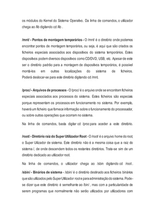 os módulos do Kernel do Sistema Operativo. Da linha de comandos, o utilizador
chega ao /lib digitando cd /lib .
/mnt/ - Pontos de montagem temporários - O /mnt/ é o diretório onde podemos
encontrar pontos de montagem temporários, ou seja, é aqui que são criados os
ficheiros especiais associados aos dispositivos do sistema temporários. Estes
dispositivos podem diversos dispositivos como CD/DVD, USB, etc. Apesarde este
ser o diretório padrão para a montagem de dispositivos temporários, é possível
montá-los em outras localizações do sistema de ficheiros.
Poderá deslocar-se para este diretório digitando cd /mnt.
/proc/- Arquivos de processos-O /proc/ é o arquivo onde se encontram ficheiros
especiais associados aos processos do sistema. Estes ficheiros são especiais
porque representam os processos em funcionamento no sistema. Por exemplo,
haverá um ficheiro que fornece informação sobre o funcionamento do processador,
ou sobre outras operações que ocorram no sistema.
Na linha de comandos, basta digitar cd /proc para aceder a este diretório.
/root/- Diretório raiz do Super Utilizador Root -O /root/ é o arquivo home do root,
o Super Uilizador de sistema. Este diretório não é a mesma coisa que a raiz do
sistema /, de onde descendem todos os restantes diretórios. Trata-se sim de um
diretório dedicado ao utilizador root.
Na linha de comandos, o utilizador chega ao /sbin digitando cd /root.
/sbin/ - Binários de sistema - /sbin/ é o diretório destinado aos ficheiros binários
quesão utilizados pelo SuperUtilizador roote paraadministraçãodo sistema.Pode-
se dizer que este diretório é semelhante ao /bin/ , mas com a particularidade de
serem programas que normalmente não serão utilizados por utilizadores com
 
