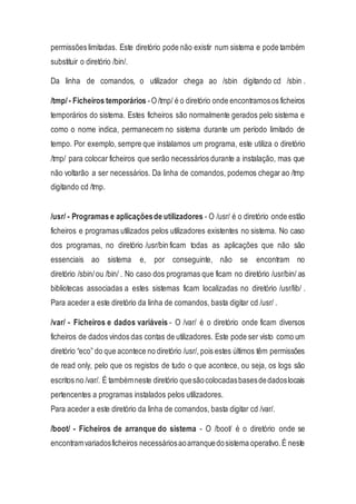 permissões limitadas. Este diretório pode não existir num sistema e pode também
substituir o diretório /bin/.
Da linha de comandos, o utilizador chega ao /sbin digitando cd /sbin .
/tmp/- Ficheiros temporários -O /tmp/ é o diretório onde encontramosos ficheiros
temporários do sistema. Estes ficheiros são normalmente gerados pelo sistema e
como o nome indica, permanecem no sistema durante um período limitado de
tempo. Por exemplo, sempre que instalamos um programa, este utiliza o diretório
/tmp/ para colocar ficheiros que serão necessários durante a instalação, mas que
não voltarão a ser necessários. Da linha de comandos, podemos chegar ao /tmp
digitando cd /tmp.
/usr/ - Programas e aplicaçõesde utilizadores - O /usr/ é o diretório onde estão
ficheiros e programas utilizados pelos utilizadores existentes no sistema. No caso
dos programas, no diretório /usr/bin ficam todas as aplicações que não são
essenciais ao sistema e, por conseguinte, não se encontram no
diretório /sbin/ou /bin/ . No caso dos programas que ficam no diretório /usr/bin/ as
bibliotecas associadas a estes sistemas ficam localizadas no diretório /usr/lib/ .
Para aceder a este diretório da linha de comandos, basta digitar cd /usr/ .
/var/ - Ficheiros e dados variáveis - O /var/ é o diretório onde ficam diversos
ficheiros de dados vindos das contas de utilizadores. Este pode ser visto como um
diretório “eco” do que acontece no diretório /usr/, pois estes últimos têm permissões
de read only, pelo que os registos de tudo o que acontece, ou seja, os logs são
escritos no /var/. É tambémneste diretório quesãocolocadasbasesdedadoslocais
pertencentes a programas instalados pelos utilizadores.
Para aceder a este diretório da linha de comandos, basta digitar cd /var/.
/boot/ - Ficheiros de arranque do sistema - O /boot/ é o diretório onde se
encontramvariadosficheiros necessáriosaoarranquedosistema operativo.É neste
 