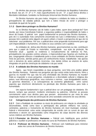 Os direitos das pessoas estão garantidos na Constituição da República Federativa
do Brasil, nos art. 5º, 6º e 7º, mais especificamente no art. 5º, o qual elenca direitos e
liberdades individuais, fundados na Declaração Universal dos Direitos Humanos.
        Os Direitos Humanos são para todos, integram o cotidiano de todos os cidadãos e
principalmente do cidadão policial, que tem a nobre missão de servir e proteger a
sociedade da qual ele faz parte.
3.1.2     Quem deve proteger os Direitos Humanos?
        Se os Direitos Humanos são de todos e para todos, quem deve protegê-los? Sem
dúvida, por nossa Constituição Federal, a segurança pública é responsabilidade de todos e
dever do Estado. O policial tem papel fundamental na proteção dos Direitos Humanos ,
pois ele é a autoridade mais comumente encontrada nas ruas e emblematiza o Estado. As
pessoas têm o policial como alguém em quem cofiam e trazem a perspectiva de que ele irá
solucionar seus problemas. Por isso, o policial deve estar preparado tecnicamente para agir
com imparcialidade e humanismo, em todos os seus contatos com o público.
        As entidades de defesa dos Direitos Humanos, governamentais ou não, contribuem
para que o papel do Estado se materialize, completando sua ação de proteção. No
momento atual , quando se evidencia o recrudescimento da violência no País,
principalmente nos grandes centros urbanos, é imprescindível que façamos um mutirão da
paz, congregando esforços e trabalhando junto a essas entidades de Direitos Humanos, por
meio de parcerias, abrindo portas para um conhecimento mútuo, trabalhando não apenas
com a denúncia de ações policiais incorretas, mas dando ênfase ao anúncio de ações
integradas em prol da construção da cidadania e da paz social.
3.1.3     A validade dos Direitos Humanos no mundo
        Agora, que foram respondidas as duas perguntas, será feita uma análise global
dos Direitos Humanos. Podemos nos perguntar por que existe então tanta miséria, fome e
guerras no mundo? Por que não há uma efetividade dos Direitos Humanos no mundo?
Pode-se responder a essas perguntas, estudando-se a diversidade cultural e religiosa dos
países, suas diferenças geográficas, seus costumes e normas , suas desigualdades sociais,
os governos ditatoriais, e as conseqüências da economia globalizada, entre outros
aspectos que interferem diretamente na plenitude dos Direitos Humanos para toda a
humanidade.
        Um aspecto fundamental é que o policial deve ser um pedagogo da cidadania. Ele
deverá, sempre que possível, mediante orientações ou palestras, informar as pessoas
corretamente sobre seus direitos para que possam desenvolver-se por meio de uma
cooperação mútua em rumo da construção de uma sociedade consciente de seus direitos.
3.2       Categorização dos professores de Direitos Humanos
3.2.1 Com a finalidade de escalonar os níveis de professores em relação às atividades já
desenvolvidas, tendo como base a participação dos policiais militares nos cursos,
seminários, palestras e treinamento de Direitos Humanos em nível municipal, estadual,
federal e internacional, estes serão categorizados de acordo com os cursos de que são
detentores e devem ser aproveitados como integrantes do corpo docente dos diversos
cursos relativos aos Direitos Humanos.
3.2.1.1 Promotor de Direitos Humanos – Policial com habilitação para proferir
palestras e auxiliar os professores em aulas no curso de Promotores de Direitos Humanos.
3.2.1.2    Professor de Direitos Humanos - Professor com habilitação para ministrar
           aulas nos cursos de Promotores de Direitos Humanos.
                                            10
 