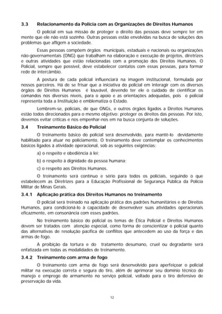 3.3     Relacionamento da Polícia com as Organizações de Direitos Humanos
       O policial em sua missão de proteger o direito das pessoas deve sempre ter em
mente que ele não está sozinho. Outras pessoas estão envolvidas na busca de soluções dos
problemas que afligem a sociedade.
          Essas pessoas compõem órgãos municipais, estaduais e nacionais ou organizações
não-governamentais (ONG) que trabalham na elaboração e execução de projetos, diretrizes
e outras atividades que estão relacionadas com a promoção dos Direitos Humanos. O
Policial, sempre que possível, deve estabelecer contatos com essas pessoas, para formar
rede de intercâmbio.
       A postura de cada policial influenciará na imagem institucional, formulada por
nossos parceiros. Há de se frisar que a iniciativa do policial em interagir com os diversos
órgãos de Direitos Humanos é louvável, devendo ter ele o cuidado de cientificar os
comandos nos diversos níveis, para o apoio e as orientações adequadas, pois o policial
representa toda a Instituição e emblematiza o Estado.
        Lembrem-se, policiais, de que ONGs, e outros órgãos ligados a Direitos Humanos
estão todos direcionados para o mesmo objetivo: proteger os direitos das pessoas. Por isto,
devemos evitar críticas e nos empenhar-nos em na busca conjunta de soluções.
3.4     Treinamento Básico do Policial
         O treinamento básico do policial será desenvolvido, para mantê-lo devidamente
habilitado para atuar no policiamento. O treinamento deve contemplar os conhecimentos
básicos ligados à atividade operacional, sob as seguintes exigências:
        a) o respeito e obediência à lei;
        b) o respeito à dignidade da pessoa humana;
        c) o respeito aos Direitos Humanos.
         O treinamento será contínuo e sério para todos os policiais, seguindo o que
estabelecem as Diretrizes para a Educação Profissional de Segurança Pública da Polícia
Militar de Minas Gerais.
3.4.1   Aplicação prática dos Direitos Humanos no treinamento
       O policial será treinado na aplicação prática dos padrões humanitários e de Direitos
Humanos, para condicioná-lo à capacidade de desenvolver suas atividades operacionais
eficazmente, em consonância com esses padrões.
        No treinamento básico do policial os temas de Ética Policial e Direitos Humanos
devem ser tratados com atenção especial, como forma de conscientizar o policial quanto
das alternativas de resolução pacífica de conflitos que antecedem ao uso da força e das
armas de fogo.
        A proibição da tortura e do tratamento desumano, cruel ou degradante será
enfatizada em todas as modalidades de treinamento.
3.4.2   Treinamento com arma de fogo
         O treinamento com arma de fogo será desenvolvido para aperfeiçoar o policial
militar na execução correta e segura do tiro, além de aprimorar seu domínio técnico do
manejo e emprego do armamento no serviço policial, voltado para o tiro defensivo de
preservação da vida.


                                              12
 