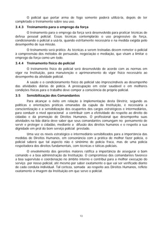 O policial que portar arma de fogo somente poderá utilizá-la, depois de ter
completado o treinamento sobre seu uso.
3.4.3   Treinamento para o emprego da força
        O treinamento para o emprego da força será desenvolvido para praticar técnicas de
defesa pessoal policial. Essas técnicas contemplarão o uso progressivo da força,
condicionando o policial a usá-la, quando estritamente necessária e na medida exigida pelo
desempenho de sua missão.
       O treinamento será prático. As técnicas a serem treinadas devem remeter o policial
à compreensão dos métodos de persuasão, negociação e mediação, que visam a limitar o
emprego da força como um todo.
3.4.4   Treinamento físico do policial
       O treinamento físico do policial será desenvolvido de acordo com as normas em
vigor na Instituição, para manutenção e aprimoramento do vigor físico necessário ao
desempenho da atividade policial.
        A saúde e o condicionamento físico do policial são imprescindíveis ao desempenho
das atividades diárias de polícia. A preocupação em estar saudável e em melhores
condições físicas para o trabalho deve compor a consciência do próprio policial.
3.5     Sensibilização dos Comandantes
         Para alcançar o êxito em relação à implementação desta Diretriz, segundo as
políticas e orientações práticas emanadas da cúpula da Instituição, é necessária a
conscientização e a sensibilização dos ocupantes dos cargos estratégicos e intermediários,
para conduzir o nível operacional a contribuir com a efetividade do respeito ao direito do
cidadão e da promoção de Direitos Humanos. O profissional que desempenha suas
atividades na lida diária deve saber que seus comandantes comungam no pensamento de
servir e proteger o cidadão, mediante a difusão dos direitos humanos e o respeito a sua
dignidade em prol do bom serviço policial prestado.
         Uma vez os níveis estratégico e intermediário sensibilizados para a importância das
medidas de Direitos Humanos, em consonância com a prática de melhor fazer polícia, o
policial saberá que tal aspecto não é sinônimo de polícia fraca, mas de uma polícia
respeitadora dos direitos fundamentais, com técnicas e táticas policiais.
        O envolvimento dos gerentes maiores ratifica a importância de assegurar o bom
comando e a boa administração da Instituição. O compromisso dos comandantes favorece
a boa supervisão e coordenação no âmbito interno e contribui para a melhor execução do
serviço por nosso policial, até mesmo por saber exatamente o que vai ser verificado diante
de cada conduta individual. Tal certeza, somada ao respeito aos Direitos Humanos, reflete
exatamente a imagem da Instituição em que serve o policial.




                                             13
 