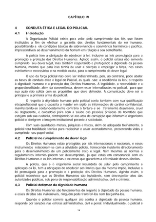 CAPÍTULO IV


4       CONDUTA ÉTICA E LEGAL DO POLICIAL
4.1     Introdução
         A Organização Policial existe para zelar pelo cumprimento das leis que foram
instituídas a fim de efetivar a garantia dos direitos fundamentais do ser humano,
possibilitando a ele condições básicas de sobrevivência e convivência harmônica e pacífica,
imprescindíveis ao desenvolvimento do homem em relação a seu semelhante.
        A polícia tem a obrigação de obedecer à lei, inclusive as leis promulgada para a
promoção e proteção dos Direitos Humanos. Agindo assim, o policial estará não somente
cumprindo seu dever legal, mas também respeitando e protegendo a dignidade da pessoa
humana, mesmo que para isso tenha de usar a coerção e empregar a força, nos casos
estritamente necessários e na medida exata, para o cumprimento do dever legal.
        O uso da força policial não deve ser indiscriminado, pois, ao contrário, pode abalar
as bases da conduta ética e legal do Policial, as quais são: a obediência às leis, o respeito
à dignidade humana e a proteção dos Direitos Humanos. A legalidade, a necessidade e a
proporcionalidade, além da conveniência, devem estar internalizadas no policial, para que
sua ação não colida com os propósitos que deve defender. A comunicação deve ser a
principal e a primeira arma do policial.
         O respeito à dignidade humana pelo policial conta também com sua qualificação
eticoprofissional que o capacita a manter em sigilo as informações de caráter confidencial,
manifestando-se contundentemente contrário à tortura e ao tratamento desumano, cruel
ou degradante, e cuidadoso para com a saúde das pessoas privadas da liberdade que
estejam sob sua custódia, contrapondo-se aos atos de corrupção que difamam o organismo
policial e denigrem a imagem institucional perante a sociedade.
          Com suas qualidades morais, psíquicas e físicas, além do adequado treinamento, o
policial terá habilidade técnica para raciocinar e atuar acertadamente, preservando vidas e
cumprindo seu papel social.
4.2     Policial no cumprimento do dever legal
         Os Direitos Humanos estão protegidos por leis internacionais e nacionais, e esses
instrumentos relacionam-se com a atividade policial, fornecendo insistente direcionamento
para o desenvolvimento de um policiamento ético e legal. Nem mesmos as normas e
regulamentos internos podem ser descumpridos, já que estão em consonância com os
Direitos Humanos e as leis internas e externas que garantem a efetividade desses direitos.
         A polícia, que é o organismo social incumbido de zelar pelo cumprimento e
aplicação da lei, tem a obrigação de obedecer aos limites que ela mesma impõe, inclusive a
lei promulgada para a promoção e a proteção dos Direitos Humanos. Agindo assim, o
policial reconhece que os Direitos Humanos são invioláveis, sem desrespeitar atos das
autoridades públicas, sob pena de responsabilização administrativa, civil e criminal.
4.3     Policial defensor da dignidade humana
        Os Direitos Humanos são fundamentos do respeito à dignidade da pessoa humana,
e esses direitos são inalienáveis, ninguém pode transferi-los nem barganha-los.
       Quando o policial comete qualquer ato contra a dignidade da pessoa humana,
responde por sanções nas esferas administrativa, civil e penal. Individualmente, o policial é

                                             14
 