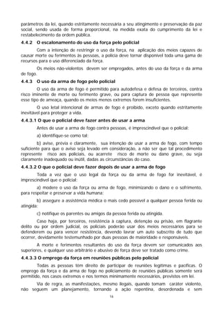 parâmetros da lei, quando estritamente necessária a seu atingimento e preservação da paz
social, sendo usada de forma proporcional, na medida exata do cumprimento da lei e
restabelecimento da ordem pública.
4.4.2   O escalonamento do uso da força pelo policial
        Com a intenção de restringir o uso da força, na aplicação dos meios capazes de
causar morte ou ferimentos às pessoas, a polícia deve tornar disponível toda uma gama de
recursos para o uso diferenciado da força.
        Os meios não-violentos devem ser empregados, antes do uso da força e da arma
de fogo.
4.4.3   O uso da arma de fogo pelo policial
        O uso da arma de fogo é permitido para autodefesa e defesa de terceiros, contra
risco iminente de morte ou ferimento grave, ou para captura de pessoa que represente
esse tipo de ameaça, quando os meios menos extremos forem insuficientes.
        O uso letal intencional de armas de fogo é proibido, exceto quando estritamente
inevitável para proteger a vida.
4.4.3.1 O que o policial deve fazer antes de usar a arma
        Antes de usar a arma de fogo contra pessoas, é imprescindível que o policial:
        a) identifique-se como tal;
         b) avise, prévia e claramente, sua intenção de usar a arma de fogo, com tempo
suficiente para que o aviso seja levado em consideração, a não ser que tal procedimento
represente risco aos policiais, ou acarrete risco de morte ou dano grave, ou seja
claramente inadequado ou inútil, dadas as circunstâncias do caso.
4.4.3.2 O que o policial deve fazer depois de usar a arma de fogo
        Toda a vez que o uso legal da força ou da arma de fogo for inevitável, é
imprescindível que o policial:
        a) modere o uso da força ou arma de fogo, minimizando o dano e o sofrimento,
para respeitar e preservar a vida humana;
        b) assegure a assistência médica o mais cedo possível a qualquer pessoa ferida ou
atingida;
        c) notifique os parentes ou amigos da pessoa ferida ou atingida.
        Caso haja, por terceiros, resistência à captura, detenção ou prisão, em flagrante
delito ou por ordem judicial, os policiais poderão usar dos meios necessários para se
defenderem ou para vencer resistência, devendo lavrar um auto subscrito de tudo que
ocorrer, devidamente testemunhado por duas pessoas de maioridade e responsáveis.
        A morte e ferimentos resultantes do uso da força devem ser comunicados aos
superiores, e qualquer uso arbitrário e abusivo de força deve ser tratado como crime.
4.4.3.3 O emprego da força em reuniões públicas pelo policial
        Todas as pessoas têm direito de participar de reuniões legítimas e pacíficas. O
emprego da força e da arma de fogo no policiamento de reuniões públicas somente será
permitido, nos casos extremos e nos termos minimamente necessários, previstos em lei.
      Via de regra, as manifestações, mesmo ilegais, quando tomam caráter violento,
não seguem um planejamento, tornando a ação repentina, desordenada e sem
                                            16
 