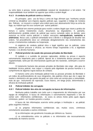 ou sério dano à pessoa, tendo possibilidade razoável de desobedecer a tal ordem. Tal
responsabilidade recai também no superior que emitiu a ordem ilegal.
4.6.3   A conduta do policial contra a tortura
        Os princípios para uso da força e arma de fogo afirmam que “nenhuma sanção
criminal ou disciplinar será imposta àqueles policiais que, seguindo o Código de Conduta
dos Policiais, se recusem a cumprir uma ordem para usar abusivamente força ou arma de
fogo, ou relatem que há esse costume por outros policiais”.
         O policial tem enorme proteção para resistir a ordens ilegais que visem a prática de
tortura e outros tratamentos cruéis, desumanos ou degradantes. É, portanto,
definitivamente proibida ordem de policial que exerce comando sobre os demais, para
autorizar ou incitar outros policiais a realizar execuções extrajudiciais, sumárias e
arbitrárias. Nesse caso, o policial comandado terá o direito e a obrigação de desafiar tais
ordens. Tal procedimento deve ser enfatizado obrigatoriamente nos ensinamentos dos
cursos e treinamentos realizados na Corporação.
        A exigência de conduta policial ética e legal significa que os policiais, como
indivíduos, devem procurar a eficácia, ao mesmo tempo respeitando a lei, a dignidade
humana e os direitos humanos.
4.7     Policial protetor da saúde das pessoas privadas da liberdade
        O cuidado e a custódia de pessoas capturadas, detidas ou presas é aspecto
extremamente importante para o policial. Apesar de o tratamento dessas pessoas estar
regulamentado, tanto por leis internacionais quanto por leis nacionais, continuam a ocorrer
abusos.
        O tratamento humano das pessoas privadas da liberdade não exige alto grau de
habilidade técnica policial, mas requer o respeito pela dignidade da pessoa humana e o
cumprimento de algumas regras básicas de conduta.
         A maneira como uma instituição policial trata as pessoas privadas da liberdade é
um índice do profissionalismo de seus integrantes, dos padrões éticos que ela é capaz de
manter e demonstra até que ponto ela pode ser vista como um serviço para a comunidade,
mais do que instrumento de repressão. Esses fatores, em longo prazo, determinarão a
eficácia da instituição policial.
4.8     Policial inibidor da corrupção
4.8.1   Policial inibidor dos atos de corrupção na busca de informações
        Nenhuma polícia trabalha com êxito sem o mapeamento de informações por sua
equipe de inteligência. A busca de informações é extremamente importante e tem de
contar com informantes confidenciais, às vezes os únicos meios pelos quais alguns
criminosos, podem ser trazidos perante a Justiça.
        A busca de tais informações acarreta sérios perigos à Instituição e       ao policial,
pelos seguintes motivos:
        a) os próprios informantes confidenciais         são,   muitas   vezes,   criminosos
estreitamente associados a outros criminosos;
        b) as informações são geralmente trocadas por dinheiro ou favores;
       c) os entendimentos entre os policiais e os informantes são necessariamente
conduzidos de maneira secreta.

                                             19
 