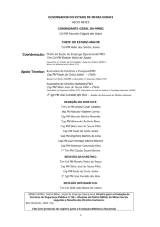 GOVERNADOR DO ESTADO DE MINAS GERAIS
                                                   AÉCIO NEVES

                                  COMANDANTE-GERAL DA PMMG
                                    Cel PM Sócrates Edgard dos Anjos


                                       CHEFE DO ESTADO-MAIOR
                                      Cel PM Hélio dos Santos Júnior

Coordenação: Chefe da Seção de Emprego Operacional/ PM3
                     Ten-Cel PM Renato Vieira de Souza
                     Especialista em Estudos da Criminalidade e Segurança Pública (UFMG) e
                     Mestre em Administração Pública (FJP)



Apoio Técnico: Assessoria de Doutrina e Pesquisa/PM3
                     Cap PM Paulo da Costa Júnior – Chefe
                     Bacharel em Direito (FADOM) e Especialista em Segurança Pública (FJP).

                     Assessoria de Direitos Humanos/PM3
                     Cap PM Sílvio José de Sousa Filho – Chefe
                     Especialista em Segurança Pública (FJP), Especialista em Ciências Políticas e Estratégias Nacionais (UEMG)

                     3o Sgt PM José Geraldo dos Reis –                   Auxiliar da Assessoria de Direitos Humanos


                                         REDAÇÃO DA DIRETRIZ:
                                      Ten Cel PM Jovino César Cardoso
                                       Maj PM Marcelo Vladimir Corrêa
                                      Cap PM Marcelo Martins Resende
                                      Cap PM Alexandre Antônio Alves
                                     Cap PM Sílvio José de Sousa Filho
                                        Cap PM Paulo da Costa Júnior
                                     Cap PM Argemiro Martins de Lima
                                  Cap PM Luiz Henrique Ribeiro Moreira
                                     Cap PM Welerson Conceição Silva
                                      1º Ten PM Cláudio Duani Martins

                                          REVISÃO DA DIRETRIZ:
                                    Ten-Cel PM Renato Vieira de Souza
                                     Cap PM Sílvio José de Sousa Filho
                                        Cap PM Paulo da Costa Júnior
                                      3° Sgt PM José Geraldo dos Reis

                                         REVISÃO ORTOGRÁFICA:
                                    Ten Cel QOR João Bosco de Castro

     MINAS GERAIS. Polícia Militar. Seção de Emprego Operacional. Diretriz para a Produção de
       Serviços de Segurança Pública nº 08 – Atuação da Polícia Militar de Minas Gerais
                            segundo a filosofia dos Direitos Humanos.
   Belo Horizonte, 2004. 57p.

        CDU (em protocolo de registro junto à Fundação Biblioteca Nacional)

                                                             2
 