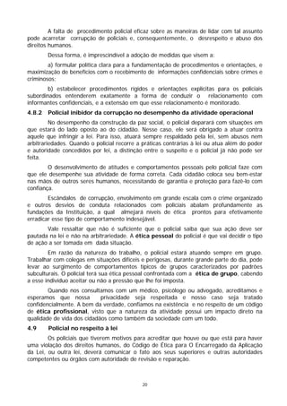 A falta de procedimento policial eficaz sobre as maneiras de lidar com tal assunto
pode acarretar corrupção de policiais e, consequentemente, o desrespeito e abuso dos
direitos humanos.
        Dessa forma, é imprescindível a adoção de medidas que visem a:
        a) formular política clara para a fundamentação de procedimentos e orientações, e
maximização de benefícios com o recebimento de informações confidenciais sobre crimes e
criminosos;
        b) estabelecer procedimentos rígidos e orientações explícitas para os policiais
subordinados entenderem exatamente a forma de conduzir o relacionamento com
informantes confidenciais, e a extensão em que esse relacionamento é monitorado.
4.8.2   Policial inibidor da corrupção no desempenho da atividade operacional
         No desempenho da construção da paz social, o policial deparará com situações em
que estará do lado oposto ao do cidadão. Nesse caso, ele será obrigado a atuar contra
aquele que infringir a lei. Para isso, atuará sempre respaldado pela lei, sem abusos nem
arbitrariedades. Quando o policial recorre a práticas contrárias à lei ou atua além do poder
e autoridade concedidos por lei, a distinção entre o suspeito e o policial já não pode ser
feita.
        O desenvolvimento de atitudes e comportamentos pessoais pelo policial faze com
que ele desempenhe sua atividade de forma correta. Cada cidadão coloca seu bem-estar
nas mãos de outros seres humanos, necessitando de garantia e proteção para fazê-lo com
confiança.
        Escândalos de corrupção, envolvimento em grande escala com o crime organizado
e outros desvios de conduta relacionados com policiais abalam profundamente as
fundações da Instituição, a qual almejará níveis de ética prontos para efetivamente
erradicar esse tipo de comportamento indesejável.
       Vale ressaltar que não é suficiente que o policial saiba que sua ação deve ser
pautada na lei e não na arbitrariedade. A ética pessoal do policial é que vai decidir o tipo
de ação a ser tomada em dada situação.
        Em razão da natureza do trabalho, o policial estará atuando sempre em grupo.
Trabalhar com colegas em situações difíceis e perigosas, durante grande parte do dia, pode
levar ao surgimento de comportamentos típicos de grupos caracterizados por padrões
subculturais. O policial terá sua ética pessoal confrontada com a ética de grupo, cabendo
a esse indivíduo aceitar ou não a pressão que lhe foi imposta.
        Quando nos consultamos com um médico, psicólogo ou advogado, acreditamos e
esperamos que nossa         privacidade seja respeitada e nosso caso seja tratado
confidencialmente. A bem da verdade, confiamos na existência e no respeito de um código
de ética profissional, visto que a natureza da atividade possui um impacto direto na
qualidade de vida dos cidadãos como também da sociedade com um todo.
4.9     Policial no respeito à lei
        Os policiais que tiverem motivos para acreditar que houve ou que está para haver
uma violação dos direitos humanos, do Código de Ética para O Encarregado da Aplicação
da Lei, ou outra lei, deverá comunicar o fato aos seus superiores e outras autoridades
competentes ou órgãos com autoridade de revisão e reparação.



                                             20
 