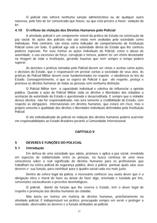 O policial não sofrerá nenhuma sanção administrativa ou de qualquer outra
natureza, pelo fato de ter comunicado que houve, ou que está prestes a haver, violação da
lei.
4.10    O reflexo da violação dos Direitos Humanos pelo Policial
         A atividade policial é um componente visível da prática do Estado na construção da
paz social. As ações dos policiais não são vistas nem avaliadas pela sociedade como
individuais. Pelo contrário, são vistas como indicador do comportamento da Instituição
Policial como um todo. O policial age sob a autoridade direta do Estado que lhe conferiu
poderes especiais. Por esse motivo as ações individuais do Policial, como o abuso de
autoridade, o uso excessivo da força, corrupção e tortura, podem ter um efeito devastador
na imagem de toda a Instituição, gerando traumas que nem sempre o tempo poderá
superar.
        As decisões e práticas tomadas pelo Policial devem ser vistas e aceitas como ações
e decisões do Estado, que é responsável em prestar contas à sociedade de seus atos. As
práticas do Policial Militar devem estar fundamentadas no respeito e obediência às leis do
Estado. Conseqüentemente, o que se espera do Policial é que ele respeite, proteja e
promova os direitos humanos de todas as pessoas sem nenhuma distinção.
          O Policial Militar tem a capacidade individual e coletiva de influenciar a opinião
pública. Quando a ação do Policial Militar viola os direitos e liberdades dos cidadãos a
aceitação da autoridade do Estado é questionada e desacreditada. E sempre que o violador
desses direitos não for responsabilizado, não será somente a credibilidade do Estado, com
respeito as obrigações internacionais em direitos humanos, que estará em risco, mas o
próprio conceito e qualidade dos direitos e liberdades individuais defendidos pela Instituição
Policial.
       O ato individualizado do policial na violação dos direitos humanos poderá acarretar
em responsabilidades ao Estado Brasileiro perante a Comunidade Internacional.


                                           CAPÍTULO V


5       DEVERES E FUNÇÕES DO POLICIAL
5.1     Introdução
        Em defesa de uma sociedade que adota, promove e aplica a paz social, envolvida
em aspectos de solidariedade entre as pessoas, na busca contínua de uma nova
consciência sobre o real significado de direitos humanos para os profissionais que
trabalham na esfera policial da segurança pública, deve a polícia pontuar quais sãos seus
deveres e sua função, para contribuir para o quadro social cada vez mais justo.
        Dentro da esfera legal da polícia, é necessário conhecer seu exato dever que é a
obrigação ética e moral de fazer ou deixar de fazer algo, orientada e tutelada por leis,
convenções socioculturais e preceitos deontológicos.
        O policial, diante da função que lhe reserva o Estado, tem o dever legal de
respeito e promoção dos direitos humanos do cidadão.
        Não basta ser teórico em matéria de direitos humanos, prioritariamente na
atividade policial. É indispensável ser prático, preocupado sempre em servir e proteger a
sociedade, observados os deveres e a função atribuídos ao policial.

                                              21
 
