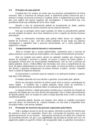 5.2     Princípios da ação policial
        O policial deve ter sempre em mente que sua presença, principalmente de forma
ostensiva, inibe a ocorrência de infração penal. A experiência prática mostra-nos que o
primeiro a chegar ao local da ocorrência é o policial. Assim, é fundamental sua ação inicial,
pois será suporte dos passos seguintes das investigações. É imprescindível que essa
providência inicial seja conduzida de forma ética e legal.
        Durante a fase de rastreamento policial no levantamento de dados, padrões
internacionais e nacionais de direitos humanos são de especial relevância.
         Para que os princípios éticos sejam acatados em todos os procedimentos policiais
do ciclo completo de polícia, deve haver obediência às leis e respeito aos direitos humanos
pelo policial.
        Todas as informações levantadas pelo policial militar devem ser redigidas no
boletim de ocorrência, o que será útil à polícia judiciária no que tange aos aspectos
investigativos e subsidiará todo o processo desencadeado, até a esfera judiciária de
julgamento e solução.
5.3     Comportamento policial durante o rastreamento
          Deve-se ressaltar que o serviço policial-militar, competente para o exercício da
polícia ostensiva e preservação da ordem pública, tem atuação eminentemente preventiva.
         Uma vez rompida essa ordem, devem ser adotadas medidas que restaurem os
direitos da sociedade e socorram o cidadão. Se ocorrer a ruptura da ordem pública, a
perseguição criminal deve ser desencadeada imediatamente, com ou sem a presença da
polícia judiciária. Assim, a Polícia Militar não interrompe nem cessa o cumprimento de seu
dever de polícia administrativa em favor de outro órgão, em busca da defesa e promoção
dos direitos e garantias fundamentais da pessoa humana. A polícia persiste, enquanto
durar o estado de flagrância delituosa.
        O rastreamento é a primeira ação de resposta a ser dada para localizar o suspeito,
logo após o fato delituoso.
        O cidadão capturado terá seus direitos e garantias preservados pelo policial.
       Dentro da concepção sistêmica de defesa social, deve-se buscar a participação de
outros órgãos. É prudente que a polícia judiciária esteja ciente da ocorrência e
alongamento da intervenção do policial militar na realização do rastreamento.
       A resposta eficiente e rápida pela polícia contribui para o aumento da sensação de
segurança do cidadão que teve seus direitos desrespeitados. Para o melhor aproveitamento
do aparato policial, deve ser levado em conta o tempo decorrido entre o fato e o início do
atendimento policial.
       A guarnição policial, durante sua atuação, deve adotar os cuidados necessários
para não causar, em detrimento de resposta imediata, um mal maior à integridade física
do próprio militar e dos demais cidadãos.
5.4     Presunção de inocência das pessoas capturadas pela Polícia
        Toda e qualquer pessoa no ato de sua captura, detenção ou prisão tem direitos que
lhe assistem e devem ser respeitados. Dentre eles, a presunção de inocência, que é uma
garantia pertencente ao ser humano: “toda pessoa acusada de um delito tem o direito de
ser presumida inocente, até que a sua culpabilidade seja provada de acordo com a lei, em
julgamento público no qual lhe tenham sido asseguradas todas as garantias necessárias à

                                             22
 