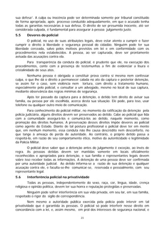 sua defesa”. A culpa ou inocência pode ser determinada somente por tribunal constituído
de forma apropriada, após processo conduzido adequadamente, em que o acusado tenha
todas as garantias necessárias à sua defesa. O direito de ser presumida inocente, até ser
considerada culpada, é fundamental para assegurar à pessoa julgamento justo.
5.5     Deveres do policial
        O policial, no uso de suas atribuições legais, deve estar atento a cumprir e fazer
cumprir o direito à liberdade e segurança pessoal do cidadão. Ninguém pode ter sua
liberdade cerceada, salvo pelos motivos previstos em lei e em conformidade com os
procedimentos nela estabelecidos. A pessoa, ao ser capturada, deve ser prontamente
avisada das acusações contra ela.
          Para transparência da conduta do policial, é prudente que ele, na execução dos
procedimentos, conte com a presença de testemunhas a fim de evidenciar a lisura e
cristalinidade de seus atos.
        Nenhuma pessoa é obrigada a constituir prova contra si mesma nem confessar
culpa, o que lhe dá o direito a permanecer calada no ato da captura e posterior detenção,
se assim for o caso, sem violência nem tortura, com direito a tratamento humano,
especialmente pelo policial, e consultar a um advogado, mesmo no local de sua captura,
mediante observância das regras mínimas de segurança.
         Após ter passado da captura para a detenção, o detido tem direito de avisar sua
família, ou pessoa por ele escolhida, acerca desta sua situação. Ele pode, para isso, usar
telefone ou qualquer outro meio de comunicação.
         Para conhecimento do policial militar, no momento da ratificação da detenção pela
polícia judiciária, alguns direitos devem ser preservados ao detido. Cabe ao policial que lida
com a comunidade assegurá-los e comunicá-los ao detido, naquele momento, como
promoção dos direitos humanos. A preservação desses direitos impõe deveres ao policial
como agente do Estado. Diante de tal postura profissional o policial deve ter em mente
que, em nenhum momento, essa conduta não lhe causa descrédito nem desconforto, no
que tange à ameaça de perda de autoridade. Ao contrário, o próprio detido passa a
respeitá-lo, em razão de seu comportamento ético, motivo da autenticidade e legitimidade
da Polícia Militar.
        O policial deve saber que a detenção antes do julgamento é exceção, ao invés de
regra. As pessoas detidas devem ser mantidas somente em locais oficialmente
reconhecidos e apropriados para detenção, e sua família e representantes legais devem
sobre isso receber todas as informações. A detenção de uma pessoa deve ser confirmada
por uma autoridade judicial. Ao detido informa-se a razão de sua detenção e qualquer
acusação contra ele, e faculta-se-lhe comunicar-se, reservada e pessoalmente, com seu
representante legal.
5.6     Interferência policial na privatividade
         Todas as pessoas, independentemente do sexo, raça, cor, língua, idade, crença
religiosa e opinião política, devem ter sua honra e reputação protegidas e preservadas.
        Ninguém pode sofrer interferência em sua vida privada, em seu lar, em sua família,
respeitado o rigor do sigilo de correspondência.
         Nem mesmo a autoridade pública exercida pela polícia pode intervir em tal
privatividade que é garantida às pessoas. O policial só pode interferir nesse direito em
concordância com a lei, e, assim mesmo, em prol dos interesses de segurança nacional, e

                                              23
 