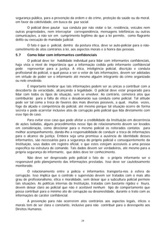 segurança pública, para a prevenção da ordem e do crime, proteção da saúde ou da moral,
em favor da coletividade, em busca da paz social.
         O policial deve pautar sua conduta por não violar o lar, residência, veículos nem
outras propriedades, nem interceptar correspondência, mensagens telefônicas ou outras
comunicações, a não ser em cumprimento legítimo do que a lei permite, como flagrante
delito ou execução de mandado judicial.
       O fato é que o policial, dentro da postura ética, deve se auto-policiar para o não-
cometimento de atos contrários à lei, aos aspectos morais e à honra das pessoas.
5.7     Como lidar com informantes confidenciais
         O policial deve ter habilidade individual para lidar com informantes confidenciais,
haja vista o nível de importância que a informação cedida pelo informante confidencial
pode representar para a justiça. A ética, inteligência policial, discrição e conduta
profissional do policial, o qual passa a ser o vetor de tais informações, devem ser adotadas
em virtude de poder ser o informante até mesmo alguém integrante do crime organizado
ou nele envolvido.
        É importante lembrar que tais informações podem ser as únicas a contribuir com a
descoberta da veracidade, alcançando a legalidade. O policial deve estar preparado para
lidar com todos os tipos de situação, sem se envolver. Ao contrário, cometerá atos que
contribuirão para a falta de ética e desabonarão sua conduta como policial. Tal atitude
pode ser tal como a troca de favores dos mais diversos possíveis, a qual, muitas vezes,
foge da alçada e competência do policial, até mesmo porque tal situação ocorre de forma
secreta e pode acarretar inclusive atos de corrupção pelo policial que lida diretamente com
esse tipo de caso.
         Para evitar esse caso que pode afetar a credibilidade da Instituição em decorrência
de ações isoladas, alguns procedimentos nesse tipo de relacionamento devem ser levados
em consideração, como direcionar para o mesmo policial os reiterados contatos para
melhor acompanhamento, dando-lhe a responsabilidade de conduzir a troca de informações
para o alcance da justiça. Embora seja uma premissa a ausência de identidade desses
informantes, são necessários para a segurança do próprio policial e conseqüentemente da
Instituição, seus dados em registro oficial, e que estes estejam acessíveis a uma pessoa
específica na estrutura de comando. Tais dados devem ser verdadeiros, até mesmo para a
própria segurança do informante, que deles deve ter conhecimento.
       Não deve ser desprezado pelo policial o fato de o próprio informante ser o
responsável pelo planejamento das informações prestadas. Isso deve ser cautelosamente
monitorado.
         O relacionamento entre a polícia e informantes transporta-nos à esfera de
corrupção. Isso implica que o controle e supervisão devem ser tratados com o mais alto
grau de profissionalismo, ética e moralidade, sem deixar que a subcultura policial permeie
tais situações. As políticas internas da Instituição, tratadas com bastante rigidez e lisura,
devem deixar claro ao policial que não é aceitável nenhum tipo de comportamento que
possa contribuir para o mínimo ato de corrupção ou desonestidade, durante o trato com as
informações de caráter confidencial.
         A prevenção para não ocorrerem atos contrários aos aspectos legais, éticos e
morais tem de ser clara e constante, inclusive para não contribuir para o desrespeito aos
Direitos Humanos.


                                             24
 