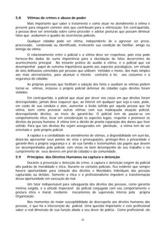 5.8     Vítimas de crimes e abuso de poder
        Mais importante que saber o tratamento e como atuar no atendimento à vítima é
prevenir para ninguém cometer atos que contribuam para a vitimização. Em contrapartida,
a pessoa deve ser orientada sobre como proceder e adotar posturas que possam diminuir
fatos que avolumem o quadro de ocorrências policiais.
        Qualquer cidadão pode ser vítima, independente de o agressor ser preso,
processado, condenado ou identificado, irrelevante sua condição de familiar, amigo ou
inimigo da vítima.
        O relacionamento entre o policial e a vítima deve ser respeitoso, pois esta pode
fornecer-lhe dados de suma importância para a elucidação de fatos decorrentes do
acontecimento principal. No instante prático de auxílio à vítima, é o policial que vai
desempenhar papel de extrema importância quanto aos aspectos psicológicos, em virtude
de atos delituosos cometidos por pessoas que utilizam métodos e meios, dos mais simples
aos mais aterrorizantes, para alcançar o intento contrário à lei, aos costumes e à
segurança do cidadão.
        As próprias pessoas que facilitam a solução dos fatos e auxiliam as vítimas podem
tornar-se vítimas, inclusive o próprio policial defensor do cidadão cujos direitos foram
violados.
         Em contrapartida, o policial que atuar por dever nos casos em que direitos foram
desrespeitados, jamais deve esquecer que, ao intervir em qualquer que seja o caso, pode,
em razão de sua conduta e atos, aumentar a lesão sofrida por aquela pessoa que foi
vítima, bem como provocar outras vítimas com sua inadequada atuação policial,
desrespeitando direitos, ao invés de garanti-los. O policial tem de pautar-se em
comportamento ético, levar em consideração os aspectos legais, respeitar e promover os
direitos da pessoa humana. A vítima tem o direito de pronta reparação dos danos que tiver
sofrido. Para que tais direitos lhe sejam assegurados em plenitude, a vítima tem de ser
orientada e pelo próprio policial.
        A rapidez e a cordialidade no atendimento de vítimas, a disponibilidade em ouvi-las,
deixá-las apresentar seus pontos de vista e preocupações, proteger-lhes a privacidade e
garantir-lhes a própria segurança e a de sua família e testemunhas são papéis que devem
ser desempenhados pelo policial, com vistas no bom desempenho de seu trabalho e no
cumprimento de seus deveres em prol do cidadão e da comunidade.
5.9     Princípios dos Direitos Humanos na captura e detenção
        Durante a prevenção e detecção do crime, a captura e detenção exigem do policial
alto padrão de moralidade e ética. Durante os contatos policiais, fica evidente que sempre
haverá oportunidade para violação dos direitos e liberdades individuais das pessoas
capturadas ou detidas. Somente a ética e o profissionalismo impedem a transformação
dessa oportunidade em execução do mal.
       Um fator indispensável para salvaguarda dos direitos das pessoas, como garantia
mínima exigida, é a atitude impecável do policial conjugada com seu comportamento e
postura ética e moral, mediante mecanismos de supervisão interna pela própria
Organização.
        Nos momentos de maior susceptibilidade de desrespeito aos direitos humanos das
pessoas, é que há a intervenção do policial. Uma questão importante é este profissional
saber a real dimensão de sua função aliada a seu dever de polícia. Como profissional, ele

                                             25
 