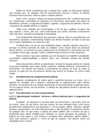 Diante de tantas providências que o policial deve adotar na intervenção policial,
vale ressaltar que, em qualquer nível de procedimentos técnicos e táticos, os Direitos
Humanos devem permear todas as ações e atitudes policiais.
        Assim, antes, durante e depois da atuação propriamente dita, o policial deve levar
em consideração a prioridade de segurança na intervenção, observando esta ordem de
importância: primeira, a segurança do público; segunda, a segurança dos policiais; terceira,
a segurança do cidadão infrator ou suspeito.
        Todos esses cuidados são recomendados, a fim de que o público, no geral, não
seja exposto a riscos, pois nós, como profissionais que somos, devemos tecnicamente
tratar dos fatos, servindo e protegendo a comunidade.
       É de fundamental importância que possamos embasar todos os procedimentos em
documentos nacionais e internacionais relativos aos direitos humanos de todas as pessoas
com as quais trabalhamos em nosso dia-a-dia.
        O policial deve, no uso de suas atribuições legais, respeitar, garantir, preservar e
proteger os direitos humanos de todos os cidadãos, como veículo pleno de promoção
desses direitos, no momento em que o policial atua no atendimento a ocorrências nas ruas
ou qualquer outro lugar, quando e onde o cidadão lesado encontra-se mais vulnerável.
        Nesse instante, é que atua o policial, que tem de pautar seu trabalho na legalidade,
necessidade, proporcionalidade e postura ética, sem nenhuma violação dos direitos
humanos.
       Vários documentos omitem a especificação do local de atuação policial em relação
às pessoas envolvidas, quer sejam vítimas, suspeitos, cidadãos infratores, testemunhas ou
informantes. Tal omissão não impede o desempenho do policial em favor de todas as
pessoas, às quais ele tem de preservar direitos que devem ser levados em conta a todo
tempo.
6.2     Detalhamento do comportamento policial
        Algumas considerações de ordem geral e específica precisam ser vistas, com o
objetivo de contribuir com o policial e aumentar-lhe os conhecimentos sobre direitos
humanos, em benefício de sua conduta operacional. A ética profissional na aplicação da lei,
em seu aspecto teórico, tem de permear a conduta de cada policial, durante a garantia da
aplicação da lei.
6.2.1   Procedimentos na intervenção policial
6.2.1.1 Aproximação mediante técnicas e táticas policiais para a segurança do
policial
          O policial, ao aproximar-se do local onde sua intervenção é necessária, deve ter
em mente: como, de que forma, com que técnica, em que formação tática, entre outros
procedimentos indispensáveis sua segurança e a de sua equipe. Utilizar cobertas e abrigos
durante a aproximação é de vital importância para a vida do policial. Os primeiros minutos
de qualquer fato em que houve a quebra da ordem pública são o instante em que o
profissional deve adotar medidas para minimizar as causas geradoras do problema. O
policial, em local seguro e com técnicas e formação tática adequadas, poderá utilizar a
força mais razoável a aplacar a forma de agir do suspeito, sem atentar contra sua
integridade física e moral.



                                             27
 