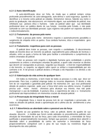 6.2.1.2 Auto-identificação
         A auto-identificação deve ser feita, de modo que o policial sempre esteja
praticando procedimentos de auto-salvaguarda, auto-defesa e auto-segurança, quando se
identificar a si mesmo como policial ao cidadão. Demonstrar clareza, falando seu nome e
posto ou graduação, não obscurecerá, em momento algum, sua autoridade de policial, mas
enfatizará sua postura ética e humana. Cabe ao policial saber que sua identidade
profissional deve ser pública diante de sua função revestida pelo Estado, e não pode
confundir-se com sua identidade pessoal, cujos registros não podem ser expostos aleatória
e indiscriminadamente.
6.2.1.3 Tratamento da pessoa pelo nome
        Tratar a pessoa pelo nome demonstra respeito e automaticamente possibilita o
surgimento de empatia entre as partes. Essa conduta humana, ética e respeitadora gera
reciprocidade.
6.2.1.4 Tratamento respeitoso para com as pessoas
        O policial deve tratar as pessoas, com respeito e cordialidade. O discernimento
aliado ao tirocínio deve ser inerente ao policial, especialmente para utilização de técnicas e
atitudes, entre as quais a forma de falar para facilitar o entendimento e cumprimento de
ordens emanadas do policial.
        Tratar as pessoas com respeito à dignidade humana gera cordialidade e pronto
acatamento às ordens e orientações oriundas do policial, a quem cabe enunciar os direitos
que devem ser assegurados às pessoas, segundo sua situação: o nível de responsabilidade
a ela inerente, se suspeita, ou alguém sobre quem se atribui a responsabilidade por ato
contrário à lei. A tal pessoa o policial declara a infração a ela imputada e os direitos a ela
garantidos.
6.2.1.5 Valorização da vida acima de qualquer bem
         Em todos os momentos, o bem maior de todas as pessoas é a vida, que deve ser
preservada. Para isso, o policial emprega todos os recursos disponíveis. O direito à vida
tem de ser respeitado e garantido pelo policial. Há momentos em que esse profissional
dotado de poderes especiais pode usar a força letal como seu último recurso. O policial
precisa usar meios menos ofensivos para alcançar seu intento, mas não pode
menosprezar o uso da letalidade. A postura ética, a experiência de vida e o treinamento
profissional são imprescindíveis em momentos cruciais da atuação policial.
6.2.1.6 Preservação da integridade física e moral
        A integridade física e moral da pessoa tem de ser respeitada e preservada, em
todas as atitudes do policial, desde a aproximação até o ultimo ato do atendimento a uma
ocorrência.
6.2.1.7 Advertência ao abordado sobre o possível uso da força
         Quanto ao uso gradativo da força, cabe ao policial, diante do quadro de sua
atuação, discernir, à medida que forem sendo adotados os procedimentos policiais com
elevação da intensidade do uso da força, para cada circunstância, a intensidade de força
justificada e proporcionalmente necessária. Sempre que possível, o policial deve advertir o
abordado sobre a possibilidade de contra ele aumentar a intensidade de força
proporcionalmente compatível com o grau de sua reação ou resistência ilegal ao
desempenho dos atos policiais.


                                              28
 