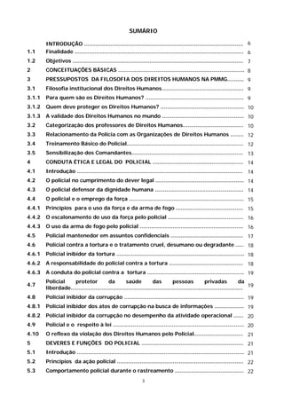 SUMÁRIO

        INTRODUÇÃO ................................................................................................. 6
1.1     Finalidade ....................................................................................................... 6
1.2     Objetivos ........................................................................................................ 7
2       CONCEITUAÇÕES BÁSICAS ............................................................................. 8
3       PRESSUPOSTOS DA FILOSOFIA DOS DIREITOS HUMANOS NA PMMG.......... 9
3.1     Filosofia institucional dos Direitos Humanos.................................................. 9
3.1.1   Para quem são os Direitos Humanos? ............................................................ 9
3.1.2   Quem deve proteger os Direitos Humanos? ................................................... 10
3.1.3   A validade dos Direitos Humanos no mundo .................................................. 10
3.2     Categorização dos professores de Direitos Humanos..................................... 10
3.3     Relacionamento da Polícia com as Organizações de Direitos Humanos ........ 12
3.4     Treinamento Básico do Policial....................................................................... 12
3.5     Sensibilização dos Comandantes.................................................................... 13
4       CONDUTA ÉTICA E LEGAL DO POLICIAL ....................................................... 14
4.1     Introdução ..................................................................................................... 14
4.2     O policial no cumprimento do dever legal ...................................................... 14
4.3     O policial defensor da dignidade humana ...................................................... 14
4.4     O policial e o emprego da força ...................................................................... 15
4.4.1   Princípios para o uso da força e da arma de fogo ......................................... 15
4.4.2   O escalonamento do uso da força pelo policial .............................................. 16
4.4.3   O uso da arma de fogo pelo policial ............................................................... 16
4.5     Policial mantenedor em assuntos confidenciais ............................................ 17
4.6     Policial contra a tortura e o tratamento cruel, desumano ou degradante ..... 18
4.6.1   Policial inibidor da tortura .............................................................................. 18
4.6.2   A responsabilidade do policial contra a tortura ............................................. 18
4.6.3   A conduta do policial contra a tortura ........................................................... 19
        Policial    protetor            da         saúde           das         pessoas             privadas            da
4.7
        liberdade......................................................................................................... 19
4.8     Policial inibidor da corrupção ......................................................................... 19
4.8.1   Policial inibidor dos atos de corrupção na busca de informações .................. 19
4.8.2   Policial inibidor da corrupção no desempenho da atividade operacional ...... 20
4.9     Policial e o respeito à lei ................................................................................ 20
4.10    O reflexo da violação dos Direitos Humanos pelo Policial.............................. 21
5       DEVERES E FUNÇÕES DO POLICIAL .............................................................. 21
5.1     Introdução ...................................................................................................... 21
5.2     Princípios da ação policial ............................................................................. 22
5.3     Comportamento policial durante o rastreamento .......................................... 22
                                                              3
 