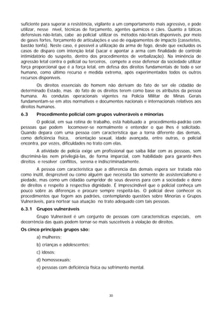 suficiente para superar a resistência, vigilante a um comportamento mais agressivo, e pode
utilizar, nesse nível, técnicas de forçamento, agentes químicos e cães. Quanto a táticas
defensivas não-letais, cabe ao policial utilizar os métodos não-letais disponíveis, por meio
de gases fortes, forçamento de articulações e uso de equipamentos de impacto (cassetetes,
bastão tonfa). Neste caso, é possível a utilização da arma de fogo, desde que excluídos os
casos de disparo com intenção letal (sacar e apontar a arma com finalidade de controle
intimidatório do suspeito, dentro dos procedimentos de verbalização). Na iminência de
agressão letal contra o policial ou terceiros, compete a esse defensor da sociedade utilizar
força proporcional que é a força letal, em defesa dos direitos fundamentais de todo o ser
humano, como último recurso e medida extrema, após experimentados todos os outros
recursos disponíveis.
         Os direitos essenciais do homem não derivam do fato de ser ele cidadão de
determinado Estado, mas do fato de os direitos terem como base os atributos da pessoa
humana. As condutas operacionais vigentes na Polícia Militar de Minas Gerais
fundamentam-se em atos normativos e documentos nacionais e internacionais relativos aos
direitos humanos.
6.3     Procedimento policial com grupos vulneráveis e minorias
       O policial, em sua rotina de trabalho, está habituado a procedimento-padrão com
pessoas que podem locomover-se normalmente e entender o que lhes é solicitado.
Quando depara com uma pessoa com característica que a torna diferente das demais,
como deficiência física, orientação sexual, idade avançada, entre outras, o policial
encontra, por vezes, dificuldades no trato com elas.
         A atividade de polícia exige um profissional que saiba lidar com as pessoas, sem
discriminá-las nem privilegiá-las, de forma imparcial, com habilidade para garantir-lhes
direitos e resolver conflitos, serena e indiscriminadamente.
        A pessoa com característica que a diferencia das demais espera ser tratada não
como inútil, desprezível ou como alguém que necessita tão somente de assistencialismo e
piedade, mas como um cidadão cumpridor de seus deveres para com a sociedade e dono
de direitos e respeito à respectiva dignidade. É imprescindível que o policial conheça um
pouco sobre as diferenças e procure sempre respeitá-las. O policial deve conhecer os
procedimentos que fogem aos padrões, contemplando questões sobre Minorias e Grupos
Vulneráveis, para nortear sua atuação no trato adequado com tais pessoas.
6.3.1   Grupos vulneráveis
       Grupo Vulnerável é um conjunto de pessoas com características especiais,         em
decorrência das quais podem tornar-se mais suscetíveis à violação de direitos.
Os cinco principais grupos são:
        a) mulheres;
        b) crianças e adolescentes;
        c) idosos;
        d) homossexuais;
        e) pessoas com deficiência física ou sofrimento mental.




                                             30
 