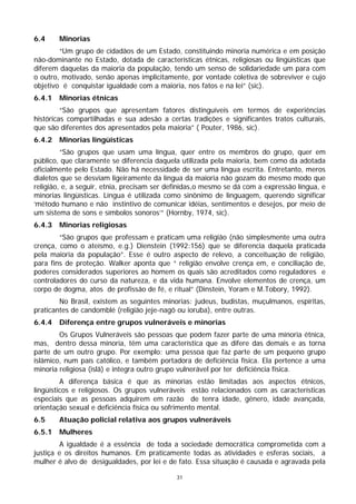 6.4     Minorias
        “Um grupo de cidadãos de um Estado, constituindo minoria numérica e em posição
não-dominante no Estado, dotada de características étnicas, religiosas ou lingüísticas que
diferem daquelas da maioria da população, tendo um senso de solidariedade um para com
o outro, motivado, senão apenas implicitamente, por vontade coletiva de sobreviver e cujo
objetivo é conquistar igualdade com a maioria, nos fatos e na lei” (sic).
6.4.1   Minorias étnicas
         “São grupos que apresentam fatores distinguíveis em termos de experiências
históricas compartilhadas e sua adesão a certas tradições e significantes tratos culturais,
que são diferentes dos apresentados pela maioria” ( Pouter, 1986, sic).
6.4.2   Minorias lingüísticas
         “São grupos que usam uma língua, quer entre os membros do grupo, quer em
público, que claramente se diferencia daquela utilizada pela maioria, bem como da adotada
oficialmente pelo Estado. Não há necessidade de ser uma língua escrita. Entretanto, meros
dialetos que se desviam ligeiramente da língua da maioria não gozam do mesmo modo que
religião, e, a seguir, etnia, precisam ser definidas,o mesmo se dá com a expressão língua, e
minorias lingüísticas. Língua é utilizada como sinônimo de linguagem, querendo significar
‘método humano e não instintivo de comunicar idéias, sentimentos e desejos, por meio de
um sistema de sons e símbolos sonoros’” (Hornby, 1974, sic).
6.4.3   Minorias religiosas
        “São grupos que professam e praticam uma religião (não simplesmente uma outra
crença, como o ateísmo, e.g.) Dienstein (1992:156) que se diferencia daquela praticada
pela maioria da população”. Esse é outro aspecto de relevo, a conceituação de religião,
para fins de proteção. Walker aponta que “ religião envolve crença em, e conciliação de,
poderes considerados superiores ao homem os quais são acreditados como reguladores e
controladores do curso da natureza, e da vida humana. Envolve elementos de crença, um
corpo de dogma, atos de profissão de fé, e ritual” (Dinstein, Yoram e M.Tobory, 1992).
        No Brasil, existem as seguintes minorias: judeus, budistas, muçulmanos, espíritas,
praticantes de candomblé (religião jeje-nagô ou ioruba), entre outras.
6.4.4   Diferença entre grupos vulneráveis e minorias
        Os Grupos Vulneráveis são pessoas que podem fazer parte de uma minoria étnica,
mas, dentro dessa minoria, têm uma característica que as difere das demais e as torna
parte de um outro grupo. Por exemplo: uma pessoa que faz parte de um pequeno grupo
islâmico, num país católico, e também portadora de deficiência física. Ela pertence a uma
minoria religiosa (islã) e integra outro grupo vulnerável por ter deficiência física.
         A diferença básica é que as minorias estão limitadas aos aspectos étnicos,
lingüísticos e religiosos. Os grupos vulneráveis estão relacionados com as características
especiais que as pessoas adquirem em razão de tenra idade, gênero, idade avançada,
orientação sexual e deficiência física ou sofrimento mental.
6.5     Atuação policial relativa aos grupos vulneráveis
6.5.1   Mulheres
        A igualdade é a essência de toda a sociedade democrática comprometida com a
justiça e os direitos humanos. Em praticamente todas as atividades e esferas sociais, a
mulher é alvo de desigualdades, por lei e de fato. Essa situação é causada e agravada pela

                                             31
 