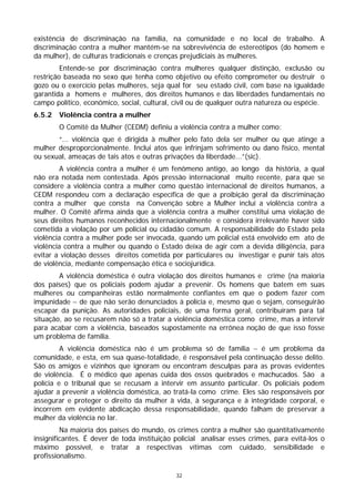 existência de discriminação na família, na comunidade e no local de trabalho. A
discriminação contra a mulher mantém-se na sobrevivência de estereótipos (do homem e
da mulher), de culturas tradicionais e crenças prejudiciais às mulheres.
         Entende-se por discriminação contra mulheres qualquer distinção, exclusão ou
restrição baseada no sexo que tenha como objetivo ou efeito comprometer ou destruir o
gozo ou o exercício pelas mulheres, seja qual for seu estado civil, com base na igualdade
garantida a homens e mulheres, dos direitos humanos e das liberdades fundamentais no
campo político, econômico, social, cultural, civil ou de qualquer outra natureza ou espécie.
6.5.2   Violência contra a mulher
        O Comitê da Mulher (CEDM) definiu a violência contra a mulher como:
       “... violência que é dirigida à mulher pelo fato dela ser mulher ou que atinge a
mulher desproporcionalmente. Inclui atos que infrinjam sofrimento ou dano físico, mental
ou sexual, ameaças de tais atos e outras privações da liberdade...”(sic).
         A violência contra a mulher é um fenômeno antigo, ao longo da história, a qual
não era notada nem contestada. Após pressão internacional muito recente, para que se
considere a violência contra a mulher como questão internacional de direitos humanos, a
CEDM respondeu com a declaração específica de que a proibição geral da discriminação
contra a mulher que consta na Convenção sobre a Mulher inclui a violência contra a
mulher. O Comitê afirma ainda que a violência contra a mulher constitui uma violação de
seus direitos humanos reconhecidos internacionalmente e considera irrelevante haver sido
cometida a violação por um policial ou cidadão comum. A responsabilidade do Estado pela
violência contra a mulher pode ser invocada, quando um policial está envolvido em ato de
violência contra a mulher ou quando o Estado deixa de agir com a devida diligência, para
evitar a violação desses direitos cometida por particulares ou investigar e punir tais atos
de violência, mediante compensação ética e sociojurídica.
        A violência doméstica é outra violação dos direitos humanos e crime (na maioria
dos países) que os policiais podem ajudar a prevenir. Os homens que batem em suas
mulheres ou companheiras estão normalmente confiantes em que o podem fazer com
impunidade − de que não serão denunciados à polícia e, mesmo que o sejam, conseguirão
escapar da punição. As autoridades policiais, de uma forma geral, contribuíram para tal
situação, ao se recusarem não só a tratar a violência doméstica como crime, mas a intervir
para acabar com a violência, baseados supostamente na errônea noção de que isso fosse
um problema de família.
         A violência doméstica não é um problema só de família − é um problema da
comunidade, e esta, em sua quase-totalidade, é responsável pela continuação desse delito.
São os amigos e vizinhos que ignoram ou encontram desculpas para as provas evidentes
de violência. É o médico que apenas cuida dos ossos quebrados e machucados. São a
polícia e o tribunal que se recusam a intervir em assunto particular. Os policiais podem
ajudar a prevenir a violência doméstica, ao tratá-la como crime. Eles são responsáveis por
assegurar e proteger o direito da mulher à vida, à segurança e à integridade corporal, e
incorrem em evidente abdicação dessa responsabilidade, quando falham de preservar a
mulher da violência no lar.
         Na maioria dos países do mundo, os crimes contra a mulher são quantitativamente
insignificantes. É dever de toda instituição policial analisar esses crimes, para evitá-los o
máximo possível, e tratar a respectivas vítimas com cuidado, sensibilidade e
profissionalismo.

                                             32
 