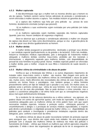 6.5.3   Mulher capturada
       A não-discriminação rege que a mulher tem os mesmos direitos que o homem no
ato da captura. Também existem outras formas adicionais de proteção e consideração a
serem oferecidas à mulher durante a captura. Tais medidas incluem as garantias de que:
        a) a captura das mulheres seja feita por uma policiala       ou   pessoa do sexo
feminino, devidamente orientada (sempre que possível);
         b) as mulheres e suas vestimentas sejam revistadas por uma policiala (em todas
as circunstâncias);
       c) as mulheres capturadas sejam mantidas separadas dos homens capturados
(quando, para isso, houver condições de segurança e logística).
       Deve-se observar que a proteção e consideração adicionais à mulher em situação
de captura não devem ser tidas como discriminatórias, porque se visa à garantia plena de
a mulher gozar seus direitos igualitariamente ao homem.
6.5.4   Mulher detida
        À mulher detida asseguram-se procedimentos destinados a proteger seus direitos
e sua condição especial (particularmente os da grávida e da lactante). Entre tais medidas,
incluem-se instalações médicas especializadas, pois a denegação de tratamento médico
adequado a mulheres detidas constitui maus-tratos, proibidos por leis nacionais e
internacionais, e alojamento separado para mulheres detidas, com disponibilidade de
pessoal do sexo feminino na justiça penal. Outras medidas especiais podem ser oferecidas
à mulher detida, para a melhor criação de seus filhos e tratamento de saúde durante a
gravidez.
6.5.5   Mulher vítima da criminalidade e do abuso de poder
         Verifica-se que a Declaração das Vítimas e as outras disposições importantes de
tratados sobre maus-tratos contra a mulher são neutras. Não chegam nem perto de
reconhecer que as necessidades das mulheres vítimas da criminalidade e abuso de poder
são, muitas vezes, muito diferentes das necessidades das vítimas do sexo masculino, não
somente em termos físicos e psicológicos, mas também porque a vítima feminina
provavelmente sofreu um tipo de violação que é peculiar a seu sexo. Em muitos casos, os
policiais serão o primeiro contato que vítima do sexo feminino terá. O bem-estar dessa
vítima deve ser da mais alta prioridade. Não se pode desfazer o crime cometido, mas o
auxílio e a assistência adequados a tal vítima farão com que as conseqüências negativas
desse mal sejam definitivamente limitadas.
         Se o incidente for de natureza doméstica ou a vítima conhecer seu agressor, ela
poderá relutar em contra ele apresentar queixa, com medo de represálias. O cuidado e a
assistência adequados para as mulheres vítimas de crime podem fazer com que sejam
necessárias medidas especiais, inclusive a proteção contra vitimização posterior, o
encaminhamento a abrigos e a prestação de serviços médicos especializados, o respeito
pelo direito à privatividade e à dignidade pessoal da mulher vítima, e a disponibilidade de
policialas para conduzir a investigação e providenciar instalações especiais dentro das
delegacias, para conforto e bem-estar da vítima.
         As mulheres vítimas de abuso de poder necessitarão também de proteção especial
para assegurar que seus direitos não sejam ainda mais violados. Há uma preocupação
particular com a situação das mulheres vítimas de violência nas mãos dos policiais e
funcionários do Estado − vítimas que incluem as mulheres que sofrem agressões enquanto
capturadas. É nítido o dever das organizações de aplicação da lei de se assegurarem de
                                            33
 