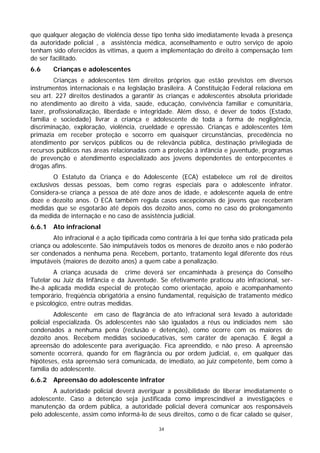 que qualquer alegação de violência desse tipo tenha sido imediatamente levada à presença
da autoridade policial , a assistência médica, aconselhamento e outro serviço de apoio
tenham sido oferecidos às vítimas, a quem a implementação do direito à compensação tem
de ser facilitado.
6.6     Crianças e adolescentes
        Crianças e adolescentes têm direitos próprios que estão previstos em diversos
instrumentos internacionais e na legislação brasileira. A Constituição Federal relaciona em
seu art. 227 direitos destinados a garantir às crianças e adolescentes absoluta prioridade
no atendimento ao direito à vida, saúde, educação, convivência familiar e comunitária,
lazer, profissionalização, liberdade e integridade. Além disso, é dever de todos (Estado,
família e sociedade) livrar a criança e adolescente de toda a forma de negligência,
discriminação, exploração, violência, crueldade e opressão. Crianças e adolescentes têm
primazia em receber proteção e socorro em quaisquer circunstâncias, precedência no
atendimento por serviços públicos ou de relevância pública, destinação privilegiada de
recursos públicos nas áreas relacionadas com a proteção à infância e juventude, programas
de prevenção e atendimento especializado aos jovens dependentes de entorpecentes e
drogas afins.
        O Estatuto da Criança e do Adolescente (ECA) estabelece um rol de direitos
exclusivos dessas pessoas, bem como regras especiais para o adolescente infrator.
Considera-se criança a pessoa de até doze anos de idade, e adolescente aquela de entre
doze e dezoito anos. O ECA também regula casos excepcionais de jovens que receberam
medidas que se esgotarão até depois dos dezoito anos, como no caso do prolongamento
da medida de internação e no caso de assistência judicial.
6.6.1   Ato infracional
        Ato infracional é a ação tipificada como contrária à lei que tenha sido praticada pela
criança ou adolescente. São inimputáveis todos os menores de dezoito anos e não poderão
ser condenados a nenhuma pena. Recebem, portanto, tratamento legal diferente dos réus
imputáveis (maiores de dezoito anos) a quem cabe a penalização.
        A criança acusada de crime deverá ser encaminhada à presença do Conselho
Tutelar ou Juiz da Infância e da Juventude. Se efetivamente praticou ato infracional, ser-
lhe-á aplicada medida especial de proteção como orientação, apoio e acompanhamento
temporário, freqüência obrigatória a ensino fundamental, requisição de tratamento médico
e psicológico, entre outras medidas.
         Adolescente em caso de flagrância de ato infracional será levado à autoridade
policial especializada. Os adolescentes não são igualados a réus ou indiciados nem são
condenados a nenhuma pena (reclusão e detenção), como ocorre com os maiores de
dezoito anos. Recebem medidas socioeducativas, sem caráter de apenação. É ilegal a
apreensão do adolescente para averiguação. Fica apreendido, e não preso. A apreensão
somente ocorrerá, quando for em flagrância ou por ordem judicial, e, em qualquer das
hipóteses, esta apreensão será comunicada, de imediato, ao juiz competente, bem como à
família do adolescente.
6.6.2   Apreensão do adolescente infrator
        A autoridade policial deverá averiguar a possibilidade de liberar imediatamente o
adolescente. Caso a detenção seja justificada como imprescindível a investigações e
manutenção da ordem pública, a autoridade policial deverá comunicar aos responsáveis
pelo adolescente, assim como informá-lo de seus direitos, como o de ficar calado se quiser,

                                              34
 