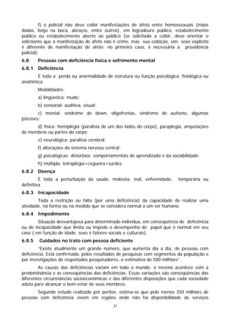 f) o policial não deve coibir manifestações de afeto entre homossexuais (mãos
dadas, beijo na boca, abraços, entre outros), em logradouro público, estabelecimento
público ou estabelecimento aberto ao público (se solicitado a coibir, deve orientar o
solicitante que a manifestação de afeto não é crime, mas sua coibição, sim; sexo explícito
é diferente de manifestação de afeto; no primeiro caso, é necessária a providência
policial).
6.8     Pessoas com deficiência física e sofrimento mental
6.8.1   Deficiência
       É toda a perda ou anormalidade de estrutura ou função psicológica, fisiológica ou
anatômica.
        Modalidades:
        a) lingüística: mudo;
        b) sensorial: auditiva, visual;
        c) mental: síndrome de down, oligofrenias, síndrome de autismo, algumas
psicoses;
      d) física: hemiplegia (paralisia de um dos lados do corpo), paraplegia, amputações
de membros ou partes do corpo;
        e) neurológica: paralisia cerebral;
        f) alterações do sistema nervoso central;
        g) psicológicas: distúrbios comportamentais do aprendizado e da sociabilidade;
        h) múltipla: tetraplegia+cegueira+surdez.
6.8.2   Doença
         É toda a perturbação da saúde, moléstia, mal, enfermidade,        temporária ou
definitiva.
6.8.3   Incapacidade
        Toda a restrição ou falta (por uma deficiência) da capacidade de realizar uma
atividade, na forma ou na medida que se considera normal a um ser humano.
6.8.4   Impedimento
        Situação desvantajosa para determinado indivíduo, em conseqüência de deficiência
ou de incapacidade que limita ou impede o desempenho de papel que é normal em seu
caso ( em função de idade, sexo e fatores sociais e culturais).
6.8.5   Cuidados no trato com pessoa deficiente
        “Existe atualmente um grande número, que aumenta dia a dia, de pessoas com
deficiência. Está confirmada, pelos resultados de pesquisas com segmentos da população e
por investigações de respeitados pesquisadores, a estimativa de 500 milhões”.
        As causas das deficiências variam em todo o mundo: o mesmo acontece com a
predominância e as conseqüências das deficiências. Essas variações são conseqüências das
diferentes circunstâncias socioeconômicas e das diferentes disposições que cada sociedade
adota para alcançar o bem-estar de seus membros.
       Segundo estudo realizado por peritos, estima-se que pelo menos 350 milhões de
pessoas com deficiência vivem em regiões onde não há disponibilidade de serviços
                                              37
 