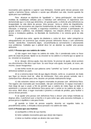 necessários para ajudá-las a superar suas limitações. Grande parte dessas pessoas está
sujeita a barreiras físicas, culturais e sociais que dificultam sua vida, mesmo quando há
ajuda para sua reabilitação.
        Para alcançar os objetivos de “igualdade” e “plena participação”, não bastam
medidas de reabilitação voltadas para o indivíduo com deficiência. A experiência tem
demonstrado que é o meio que determina, em grande parte, o efeito de uma deficiência ou
incapacidade na vida diária da pessoa. Uma pessoa torna-se vítima do impedimento,
quando lhe são necessários aos aspectos fundamentais da vida, inclusive, a vida familiar, a
educação, o emprego, a moradia, a segurança econômica e pessoal, a participação em
grupos sociais e políticos, nas atividades religiosas, nas relações afetivas e sexuais, no
acesso a instalações públicas, na liberdade de movimentos e no sistema geral da vida
diária.
        O policial atua como agente da cidadania e, como tal, deve saber comportar-se
adequadamente em ocorrência que envolva pessoas deficientes físicas e com sofrimento
mental, dando-lhes tratamento digno, encaminhando-as corretamente e solucionando
seus problemas. Cuidados que o policial deve ter ao abordar ou auxiliar uma pessoa
deficiente:
6.8.5.1 Pessoa que usa cadeira de rodas
        a) não segure nem toque na cadeira de rodas. Ela é considerada como se fosse
parte do corpo da pessoa. Apoiar-se ou encostar-se na cadeira é o mesmo que se apoiar-se
ou encostar-se na pessoa;
        b) se desejar, ofereça ajuda, mas não insista. Se precisar de ajuda, ele(a) aceitará
seu oferecimento e lhe dirá o que fazer. Se você forçar esta ajuda, isso pode, às vezes, até
mesmo, causar insegurança;
        c) não tenha receio de usar palavras como "caminho" ou "correr". As pessoas com
deficiência também as usam;
        d) se a conversa durar mais do que alguns minutos, sente-se, se possível, de modo
que fique no mesmo nível do olhar do interlocutor. Para uma pessoa sentada, não é
confortável ficar olhando para cima, durante um período relativamente longo;
        e) não estacione viatura em lugares reservados às pessoas com deficiência física.
Tais lugares são reservados por necessidade, não por conveniência. O espaço reservado é
mais largo do que o usual, a fim de permitir que a cadeira de rodas fique ao lado do
automóvel e a pessoa com deficiência física possa sair e sentar-se na cadeira de rodas, e
vice-versa. Além disso, o lugar reservado é próximo à entrada de prédios, para facilitar o
acesso dessas pessoas;
       f) ao ajudar uma pessoa com deficiência física a descer uma rampa inclinada ou
degraus altos, é preferível usar a marcha a ré para evitar que, pela excessiva inclinação, a
pessoa perca o equilíbrio e caia para frente;
       g) quando se tratar de pessoa suspeita, deverão ser seguidos todos os
procedimentos acima, e efetuada a busca pessoal e na cadeira de rodas.
6.8.5.2 Pessoa que usa muletas
        a) acompanhe o ritmo de sua marcha;
        b) tome cuidados necessários para que ele(a) não tropece;
        c) deixe as muletas sempre ao alcance das suas mãos;

                                             38
 