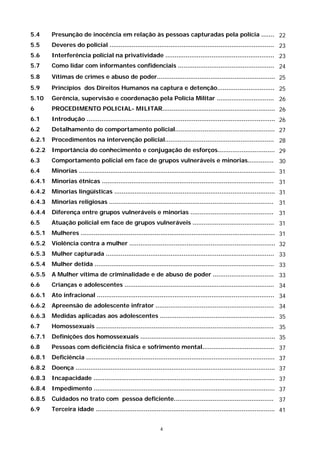 5.4     Presunção de inocência em relação às pessoas capturadas pela polícia ....... 22
5.5     Deveres do policial ......................................................................................... 23
5.6     Interferência policial na privatividade ........................................................... 23
5.7     Como lidar com informantes confidenciais .................................................... 24
5.8     Vítimas de crimes e abuso de poder................................................................ 25
5.9     Princípios dos Direitos Humanos na captura e detenção............................... 25
5.10    Gerência, supervisão e coordenação pela Polícia Militar ............................... 26
6       PROCEDIMENTO POLICIAL- MILITAR............................................................. 26
6.1     Introdução ...................................................................................................... 26
6.2     Detalhamento do comportamento policial...................................................... 27
6.2.1   Procedimentos na intervenção policial........................................................... 28
6.2.2   Importância do conhecimento e conjugação de esforços............................... 29
6.3     Comportamento policial em face de grupos vulneráveis e minorias.............. 30
6.4     Minorias .......................................................................................................... 31
6.4.1   Minorias étnicas ............................................................................................. 31
6.4.2   Minorias lingüísticas ....................................................................................... 31
6.4.3   Minorias religiosas ......................................................................................... 31
6.4.4   Diferença entre grupos vulneráveis e minorias ............................................. 31
6.5     Atuação policial em face de grupos vulneráveis ............................................ 31
6.5.1   Mulheres ......................................................................................................... 31
6.5.2   Violência contra a mulher ............................................................................... 32
6.5.3   Mulher capturada ........................................................................................... 33
6.5.4   Mulher detida ................................................................................................. 33
6.5.5   A Mulher vítima de criminalidade e de abuso de poder ................................. 33
6.6     Crianças e adolescentes ................................................................................. 34
6.6.1   Ato infracional ................................................................................................ 34
6.6.2   Apreensão de adolescente infrator ................................................................ 34
6.6.3   Medidas aplicadas aos adolescentes .............................................................. 35
6.7     Homossexuais ................................................................................................ 35
6.7.1   Definições dos homossexuais ......................................................................... 35
6.8     Pessoas com deficiência física e sofrimento mental....................................... 37
6.8.1   Deficiência ...................................................................................................... 37
6.8.2   Doença ............................................................................................................ 37
6.8.3   Incapacidade .................................................................................................. 37
6.8.4   Impedimento .................................................................................................. 37
6.8.5   Cuidados no trato com pessoa deficiente...................................................... 37
6.9     Terceira idade ................................................................................................. 41


                                                              4
 