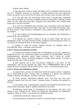 d) gritar nunca adianta;
         e) seja expressivo. Como os surdos não podem ouvir as mudanças sutis do tom de
sua voz, indicando sarcasmo ou seriedade, a maioria deles(as) lerá suas expressões
faciais, seus gestos ou os movimentos de corpo, para entender o que você quer comunicar;
        f) se você quer falar com uma pessoa surda, chame a atenção dela, sinalizando
com a mão ou tocando em seu braço. Enquanto estiverem conversando, mantenha contato
visual. Se você olhar para outro lado, enquanto está conversando, o(a) surdo(a) pode
pensar que a conversa terminou;
        g) se você tiver dificuldades para entender o que uma pessoa surda está falando,
sinta-se à vontade para pedir que ela repita o que falou. Se você ainda não entender, peça-
lhe para escrever. O que interessa é comunicar-se com a pessoa surda. O método não é o
que importa;
       h) se o(a) surdo(a) está acompanhado(a) por um intérprete, fale diretamente à
pessoa surda, não ao intérprete;
         i) ao planejar um encontro, lembre-se de que os avisos visuais são úteis aos
participantes surdos. Se estiver previsto um filme, providencie uma narração por escrito, ou
um resumo do conteúdo do filme, se não houver legenda;
       j) quando se tratar de pessoa suspeita, deverão ser seguidos todos os
procedimentos acima, e efetuada a busca pessoal.
6.8.5.5 Pessoa com paralisia cerebral
        a) a pessoa com paralisia cerebral anda com dificuldade ou não anda, podendo ter
problemas de fala. Seus movimentos podem ser estranhos ou descontrolados. Ela pode,
involuntariamente, apresentar gestos faciais incomuns, sob a forma de caretas.
Geralmente, porém, trata-se de pessoa inteligente e sempre muito sensível – ela sabe e
compreende que não é como os outros;
        b) para ajudá-la, não a trate bruscamente. Adapte-se a seu ritmo. Se não
compreende o que ela diz, peça-lhe que repita: ELA O COMPREENDERÁ. Não se deixe
impressionar por seu aspecto. Aja de forma natural... sorria...é uma pessoa igual a você.
6.8.5.6 Pessoa com deficiência mental
       a) cumprimente a pessoa com deficiência mental de maneira normal e respeitosa,
não se esquecendo de fazer a mesma coisa, ao despedir-se. A pessoa com deficiência
mental é, no geral, bem disposta, carinhosa e gosta de comunicar-se;
        b) dê-lhe atenção, dirigindo-lhe palavras como: "que bom que você veio",
"gostamos quando você vem nos visitar", tentando manter a conversa até quando for
possível;
        c) seja natural. Evite a superproteção. A pessoa com deficiência mental deve fazer
sozinha tudo o que puder. Ajude-a, quando realmente for necessário;
       d) deficiência mental pode ser conseqüência de uma doença, mas não é uma
doença. É uma "condição de ser". Nunca use a expressão "doentinho(a)" ou "bobinho(a)"
,quando se dirigir ou referir a uma pessoa com deficiência mental;
        e) deficiência mental não é doença mental;
        f) pessoa portadora de deficiência mental é, em primeiro lugar, uma pessoa;


                                             40
 