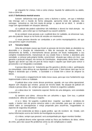 g) enquanto for criança, trate-a como criança. Quando for adolescente ou adulto,
trate-a como tal.
6.8.5.7 Deficiência mental severa
        Existem deficiências mais graves; como o Autismo e outras , em que o indivíduo
não interage com o mundo de forma adequada, apresenta sinais de agitação, não
consegue comunicar-se, não tem noção de perigo e, apesar de ser dócil, é arredio e
reage com agressividade em situações adversas.
       a) o policial não poderá subestimar tais indivíduos e deverá ter total atenção     na
condução deles , para evitar que se machuquem ou causem acidente;
        b) ao conduzir essas pessoas a pé, o policial deve ter cuidados, ao atravessar ruas,
pois elas poderão lançar-se na frente de veículos em movimento;
        c) essas pessoas deverão ser conduzidas a um centro neuropsiquiátrico, até que
seus parentes sejam encontrados.
6.9     Terceira Idade
        Uma das principais causas que levam as pessoas da terceira idade ao abandono ou
descrédito é a situação de relaxamento e falta de execução de normas. Assim, o
afastamento da família, o internamento dessas pessoas em locais inadequados a seu
completo restabelecimento, manutenção de seu estado físico e mental, o abandono pela
sociedade, a começar pela própria família, caracterizam situação que coloca em risco sua
garantia e proteção integral, nos termos da Constituição, desprezando, desta forma, todos
aqueles que deram sua vida em prol de nossa nação e aqueles que lutam para vencer o
preconceito e ser integrados à sociedade.
        A pessoa idosa deve ter tratamento que lhe garanta o direito à vida e participação
na comunidade, como defesa de sua dignidade e bem-estar. É bom deixar claro que na Lei
Magna é declarado que a família, a sociedade e o Estado têm o dever de amparar os
idosos.
       É necessário o engajamento de todos nessa causa, para que esse fundamento seja
implementado e torne-se realidade.
        O policial deve estar ciente dessas premissas, quando, em sua rotina operacional,
deparar com situação que envolva pessoa de terceira idade. Na atuação do policial em
relação à pessoa idosa, ele, sempre que possível, tomará os seguintes cuidados:
        a) o idoso deve ter tratamento especial. Dentro de uma delegacia, será convidado
a assentar-se;
        b) também será ótimo oferecer-lhe um cafezinho e água. Com isso, o policial
estabelecerá clima de confiança e respeito;
         c) se o idoso for suspeito, o policial deve respeitar sua idade e condições de
saúde, e manter com ele prévia conversa sobre o ato cometido, para que ele comece a
refletir sobre as conseqüências e esteja preparado para assumi-las, resguardados os
aspectos de segurança do policial;
        d) será esclarecida ao idoso a ajuda jurídica que ele receberá do Estado, com
outras informações acerca da trâmite da investigação ou processo;
        e) o idoso, sempre que possível, será acompanhado por algum membro familiar;
        f) o policial deverá evitar agressão verbal ou física aos familiares do idoso, vítima
de crime, para não causar-lhe problemas sérios ou até complicações à saúde.
                                             41
 