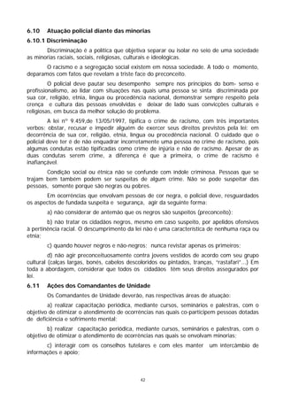 6.10    Atuação policial diante das minorias
6.10.1 Discriminação
       Discriminação é a política que objetiva separar ou isolar no seio de uma sociedade
as minorias raciais, sociais, religiosas, culturais e ideológicas.
       O racismo e a segregação social existem em nossa sociedade. A todo o momento,
deparamos com fatos que revelam a triste face do preconceito.
         O policial deve pautar seu desempenho sempre nos princípios do bom- senso e
profissionalismo, ao lidar com situações nas quais uma pessoa se sinta discriminada por
sua cor, religião, etnia, língua ou procedência nacional, demonstrar sempre respeito pela
crença e cultura das pessoas envolvidas e deixar de lado suas convicções culturais e
religiosas, em busca da melhor solução do problema.
         A lei nº 9.459,de 13/05/1997, tipifica o crime de racismo, com três importantes
verbos: obstar, recusar e impedir alguém de exercer seus direitos previstos pela lei: em
decorrência de sua cor, religião, etnia, língua ou procedência nacional. O cuidado que o
policial deve ter é de não enquadrar incorretamente uma pessoa no crime de racismo, pois
algumas condutas estão tipificadas como crime de injúria e não de racismo. Apesar de as
duas condutas serem crime, a diferença é que a primeira, o crime de racismo é
inafiançável.
       Condição social ou étnica não se confunde com índole criminosa. Pessoas que se
trajam bem também podem ser suspeitas de algum crime. Não se pode suspeitar das
pessoas, somente porque são negras ou pobres.
       Em ocorrências que envolvam pessoas de cor negra, o policial deve, resguardados
os aspectos de fundada suspeita e segurança, agir da seguinte forma:
        a) não considerar de antemão que os negros são suspeitos (preconceito);
        b) não tratar os cidadãos negros, mesmo em caso suspeito, por apelidos ofensivos
à pertinência racial. O descumprimento da lei não é uma característica de nenhuma raça ou
etnia;
        c) quando houver negros e não-negros; nunca revistar apenas os primeiros;
         d) não agir preconceituosamente contra jovens vestidos de acordo com seu grupo
cultural (calças largas, bonés, cabelos descoloridos ou pintados, tranças, “rastafari”...) Em
toda a abordagem, considerar que todos os cidadãos têm seus direitos assegurados por
lei.
6.11    Ações dos Comandantes de Unidade
        Os Comandantes de Unidade deverão, nas respectivas áreas de atuação:
        a) realizar capacitação periódica, mediante cursos, seminários e palestras, com o
objetivo de otimizar o atendimento de ocorrências nas quais co-participem pessoas dotadas
de deficiência e sofrimento mental;
        b) realizar capacitação periódica, mediante cursos, seminários e palestras, com o
objetivo de otimizar o atendimento de ocorrências nas quais se envolvam minorias;
       c) interagir com os conselhos tutelares e com eles manter         um intercâmbio de
informações e apoio;



                                             42
 