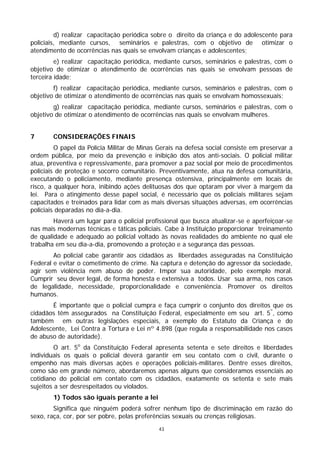 d) realizar capacitação periódica sobre o direito da criança e do adolescente para
policiais, mediante cursos, seminários e palestras, com o objetivo de otimizar o
atendimento de ocorrências nas quais se envolvam crianças e adolescentes;
         e) realizar capacitação periódica, mediante cursos, seminários e palestras, com o
objetivo de otimizar o atendimento de ocorrências nas quais se envolvam pessoas de
terceira idade;
        f) realizar capacitação periódica, mediante cursos, seminários e palestras, com o
objetivo de otimizar o atendimento de ocorrências nas quais se envolvam homossexuais;
        g) realizar capacitação periódica, mediante cursos, seminários e palestras, com o
objetivo de otimizar o atendimento de ocorrências nas quais se envolvam mulheres.


7       CONSIDERAÇÕES FINAIS
         O papel da Polícia Militar de Minas Gerais na defesa social consiste em preservar a
ordem pública, por meio da prevenção e inibição dos atos anti-sociais. O policial militar
atua, preventiva e repressivamente, para promover a paz social por meio de procedimentos
policiais de proteção e socorro comunitário. Preventivamente, atua na defesa comunitária,
executando o policiamento, mediante presença ostensiva, principalmente em locais de
risco, a qualquer hora, inibindo ações delituosas dos que optaram por viver à margem da
lei. Para o atingimento desse papel social, é necessário que os policiais militares sejam
capacitados e treinados para lidar com as mais diversas situações adversas, em ocorrências
policiais deparadas no dia-a-dia.
        Haverá um lugar para o policial profissional que busca atualizar-se e aperfeiçoar-se
nas mais modernas técnicas e táticas policiais. Cabe à Instituição proporcionar treinamento
de qualidade e adequado ao policial voltado às novas realidades do ambiente no qual ele
trabalha em seu dia-a-dia, promovendo a proteção e a segurança das pessoas.
        Ao policial cabe garantir aos cidadãos as liberdades asseguradas na Constituição
Federal e evitar o cometimento de crime. Na captura e detenção do agressor da sociedade,
agir sem violência nem abuso de poder. Impor sua autoridade, pelo exemplo moral.
Cumprir seu dever legal, de forma honesta e extensiva a todos. Usar sua arma, nos casos
de legalidade, necessidade, proporcionalidade e conveniência. Promover os direitos
humanos.
       É importante que o policial cumpra e faça cumprir o conjunto dos direitos que os
cidadãos têm assegurados na Constituição Federal, especialmente em seu art. 5º, como
também em outras legislações especiais, a exemplo do Estatuto da Criança e do
Adolescente, Lei Contra a Tortura e Lei nº 4.898 (que regula a responsabilidade nos casos
de abuso de autoridade).
         O art. 5o da Constituição Federal apresenta setenta e sete direitos e liberdades
individuais os quais o policial deverá garantir em seu contato com o civil, durante o
empenho nas mais diversas ações e operações policiais-militares. Dentre esses direitos,
como são em grande número, abordaremos apenas alguns que consideramos essenciais ao
cotidiano do policial em contato com os cidadãos, exatamente os setenta e sete mais
sujeitos a ser desrespeitados ou violados.
        1) Todos são iguais perante a lei
        Significa que ninguém poderá sofrer nenhum tipo de discriminação em razão do
sexo, raça, cor, por ser pobre, pelas preferências sexuais ou crenças religiosas.
                                             43
 