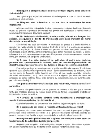 2) Ninguém é obrigado a fazer ou deixar de fazer alguma coisa senão em
virtude da lei
        Isto significa que as pessoas somente estão obrigadas a fazer ou deixar de fazer
aquilo que a lei determinar.
      3) Ninguém será submetido a tortura nem a tratamento humano
degradante
        A tortura praticada pelo policial é crime, considerado, inclusive, hediondo, dos mais
cruéis. As pessoas capturadas ou detidas não podem ser submetidas a tortura nem a
nenhum outro tratamento desumano ou cruel.
       4) São invioláveis a intimidade, a vida privada, a honra e a imagem das
pessoas, assegurado o direito de indenização pelo dano material ou moral
decorrente de sua violação
        Esse direito não pode ser violado. A intimidade da pessoa é o direito relativo às
questões da vida privada de cada cidadão. O direito à honra é o sentimento da própria
dignidade e reputação. A ofensa à honra das pessoas é crime, que pode resultar em
condenação a quem ofende, além de indenização por danos materiais ou morais. O direito
à imagem é a representação que as pessoas têm perante si mesmas ou outras pessoas,
como, por exemplo, um cargo ou uma função.
       5) A casa é o asilo inviolável do indivíduo, ninguém nela podendo
penetrar sem consentimento do morador, salvo em caso de flagrante delito ou
desastre, ou para prestar socorro, ou, durante o dia, por determinação judicial.
        Esse artigo protege a casa da pessoa, a qual é considerada sagrada. A polícia ou
qualquer outra autoridade não pode nela entrar , sem o consentimento do morador, a não
ser nos casos de flagrante delito (quando um crime ali está sendo cometido), desastre
(incêndio, desabamento, etc.), para prestar socorro a alguém (em risco de morte ou
ameaçado de sofrer violência física, lesão corporal ou constrangimento), ou, durante o dia,
por ordem escrita do juiz.
      6) É plena a liberdade de associação para fins lícitos, vedada a de caráter
paramilitar
         A polícia não pode impedir que as pessoas se reúnam, a não ser que a reunião
tenha por finalidade planejar ou realizar algum crime, ou formar organização proibida por
lei, ou tenha caráter paramilitar.
       7) A prática do racismo constitui crime inafiançável e imprescritível,
sujeito à pena de reclusão, nos termos da lei
        Quem comete crime de racismo não tem direito a pagar fiança para ser solto.
        8) É assegurado aos presos o respeito à integridade física e moral
        Os presos não podem sofrer tratamento desumano ou cruel. A pena para qualquer
pessoa que tenha cometido esse crime é a privação da própria liberdade, quando ela
perde o contato com a família, amigos e a sociedade, e o direito à livre locomoção.
      9) Ninguém será preso senão em flagrante delito ou por ordem escrita e
fundamentada de autoridade judicial competente.
       Ninguém pode ser preso para investigação nem por suspeita. Só é cabível a prisão,
em caso de flagrante delito ou mediante ordem escrita e fundamentada de juiz.

                                             44
 