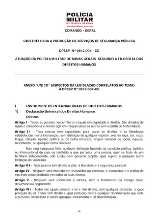 COMANDO - GERAL


      DIRETRIZ PARA A PRODUÇÃO DE SERVIÇOS DE SEGURANÇA PÚBLICA


                               DPSSP Nº 08/2.004 - CG

ATUAÇÃO DA POLÍCIA MILITAR DE MINAS GERAIS SEGUNDO A FILOSOFIA DOS
                                 DIREITOS HUMANOS




      ANEXO “ÚNICO” (ASPECTOS DA LEGISLAÇÃO CORRELATOS AO TEMA)
                        À DPSSP Nº 08/2.004-CG




I       INSTRUMENTOS INTERNACIONAIS DE DIREITOS HUMANOS
1)      Declaração Universal dos Direitos Humanos
        Direitos
Artigo I - Todas as pessoas nascem livres e iguais em dignidade e direitos. São dotadas de
razão e consciência e devem agir em relação umas às outras com espírito de fraternidade.
Artigo II - Toda pessoa tem capacidade para gozar os direitos e as liberdades
estabelecidas nesta Declaração, sem distinção de qualquer espécie, seja de raça, cor, sexo,
língua, religião, opinião política ou de outra natureza, origem nacional ou social, riqueza,
nascimento, ou qualquer outra condição.
          Não será tampouco feita qualquer distinção fundada na condição política, jurídica
ou internacional do país ou território a que pertença uma pessoa, quer se trate de um
território independente, sob tutela, sem governo próprio, quer sujeito a qualquer outra
limitação de soberania.
Artigo III - Toda pessoa tem direito à vida, à liberdade e à segurança pessoal.
Artigo IV - Ninguém será mantido em escravidão ou servidão; a escravidão e o tráfico de
escravos serão proibidos em todas as suas formas.
Artigo V - Ninguém será submetido a tortura, nem a tratamento ou castigo cruel,
desumano ou degradante.
Artigo VII - Todos são iguais perante a lei e têm direito, sem qualquer distinção, a igual
proteção da lei. Todos têm direito a igual proteção contra qualquer discriminação que viole
a presente Declaração e contra qualquer incitamento a tal discriminação.



                                             46
 