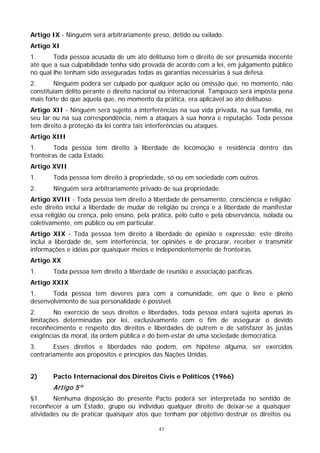 Artigo IX - Ninguém será arbitrariamente preso, detido ou exilado.
Artigo XI
1.      Toda pessoa acusada de um ato delituoso tem o direito de ser presumida inocente
até que a sua culpabilidade tenha sido provada de acordo com a lei, em julgamento público
no qual lhe tenham sido asseguradas todas as garantias necessárias à sua defesa.
2.      Ninguém poderá ser culpado por qualquer ação ou omissão que, no momento, não
constituíam delito perante o direito nacional ou internacional. Tampouco será imposta pena
mais forte do que aquela que, no momento da prática, era aplicável ao ato delituoso.
Artigo XII - Ninguém será sujeito a interferências na sua vida privada, na sua família, no
seu lar ou na sua correspondência, nem a ataques à sua honra e reputação. Toda pessoa
tem direito à proteção da lei contra tais interferências ou ataques.
Artigo XIII
1.       Toda pessoa tem direito à liberdade de locomoção e residência dentro das
fronteiras de cada Estado.
Artigo XVII
1.      Toda pessoa tem direito à propriedade, só ou em sociedade com outros.
2.      Ninguém será arbitrariamente privado de sua propriedade.
Artigo XVIII - Toda pessoa tem direito à liberdade de pensamento, consciência e religião;
este direito inclui a liberdade de mudar de religião ou crença e a liberdade de manifestar
essa religião ou crença, pelo ensino, pela prática, pelo culto e pela observância, isolada ou
coletivamente, em público ou em particular.
Artigo XIX - Toda pessoa tem direito à liberdade de opinião e expressão; este direito
inclui a liberdade de, sem interferência, ter opiniões e de procurar, receber e transmitir
informações e idéias por quaisquer meios e independentemente de fronteiras.
Artigo XX
1.      Toda pessoa tem direito à liberdade de reunião e associação pacíficas.
Artigo XXIX
1.     Toda pessoa tem deveres para com a comunidade, em que o livre e pleno
desenvolvimento de sua personalidade é possível.
2.      No exercício de seus direitos e liberdades, toda pessoa estará sujeita apenas às
limitações determinadas por lei, exclusivamente com o fim de assegurar o devido
reconhecimento e respeito dos direitos e liberdades de outrem e de satisfazer às justas
exigências da moral, da ordem pública e do bem-estar de uma sociedade democrática.
3.      Esses direitos e liberdades não podem, em hipótese alguma, ser exercidos
contrariamente aos propósitos e princípios das Nações Unidas.


2)      Pacto Internacional dos Direitos Civis e Políticos (1966)
        Artigo 5º
§1      Nenhuma disposição do presente Pacto poderá ser interpretada no sentido de
reconhecer a um Estado, grupo ou indivíduo qualquer direito de deixar-se a quaisquer
atividades ou de praticar quaisquer atos que tenham por objetivo destruir os direitos ou

                                             47
 