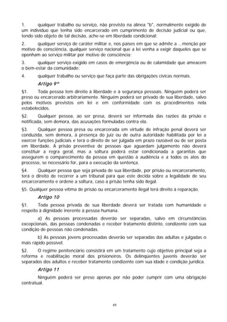 1.      qualquer trabalho ou serviço, não previsto na alínea "b", normalmente exigido de
um indivíduo que tenha sido encarcerado em cumprimento de decisão judicial ou que,
tendo sido objeto de tal decisão, ache-se em liberdade condicional;
2.     qualquer serviço de caráter militar e, nos países em que se admite a ...menção por
motivo de consciência, qualquer serviço nacional que a lei venha a exigir daqueles que se
oponham ao serviço militar por motivo de consciência;
3.     qualquer serviço exigido em casos de emergência ou de calamidade que ameacem
o bem-estar da comunidade:
4.      qualquer trabalho ou serviço que faça parte das obrigações cívicas normais.
        Artigo 9º
§1.     Toda pessoa tem direito à liberdade e à segurança pessoais. Ninguém poderá ser
preso ou encarcerado arbitrariamente. Ninguém poderá ser privado de sua liberdade, salvo
pelos motivos previstos em lei e em conformidade com os procedimentos nela
estabelecidos.
§2.      Qualquer pessoa, ao ser presa, deverá ser informada das razões da prisão e
notificada, sem demora, das acusações formuladas contra ela.
§3.     Qualquer pessoa presa ou encarcerada em virtude de infração penal deverá ser
conduzida, sem demora, à presença do juiz ou de outra autoridade habilitada por lei a
exercer funções judiciais e terá o direito de ser julgada em prazo razoável ou de ser posta
em liberdade. A prisão preventiva de pessoas que aguardam julgamento não deverá
constituir a regra geral, mas a soltura poderá estar condicionada a garantias que
assegurem o comparecimento da pessoa em questão à audiência e a todos os atos do
processo, se necessário for, para a execução da sentença.
§4.     Qualquer pessoa que seja privada de sua liberdade, por prisão ou encarceramento,
terá o direito de recorrer a um tribunal para que este decida sobre a legalidade de seu
encarceramento e ordene a soltura, caso a prisão tenha sido ilegal.
§5. Qualquer pessoa vítima de prisão ou encarceramento ilegal terá direito à reparação.
        Artigo 10
§1.     Toda pessoa privada de sua liberdade deverá ser tratada com humanidade e
respeito à dignidade inerente à pessoa humana.
        a) As pessoas processadas deverão ser separadas, salvo em circunstâncias
excepcionais, das pessoas condenadas e receber tratamento distinto, condizente com sua
condição de pessoas não condenadas.
        b) As pessoas jovens processadas deverão ser separadas das adultas e julgadas o
mais rápido possível.
§2.    O regime penitenciário consistirá em um tratamento cujo objetivo principal seja a
reforma e reabilitação moral dos prisioneiros. Os delinqüentes juvenis deverão ser
separados dos adultos e receber tratamento condizente com sua idade e condição jurídica.
        Artigo 11
        Ninguém poderá ser preso apenas por não poder cumprir com uma obrigação
contratual.



                                            49
 