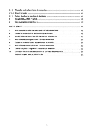 6.10      Atuação policial em face de minorias ............................................................. 42
6.10.1 Discriminação ................................................................................................. 42
6.11      Ações dos Comandantes de Unidade .............................................................. 42
7         CONSIDERAÇÕES FINAIS ............................................................................... 42
8         RECOMENDAÇÕES FINAIS .............................................................................. 45

ANEXO “ÚNICO” ......................................................................................................... 46

I         Instrumentos Internacionais de Direitos Humanos ....................................... 46
1         Declaração Universal dos Direitos Humanos .................................................. 46
2         Pacto Internacional dos Direitos Civis e Políticos .......................................... 47
II        Instrumentos Regionais de Direitos Humanos .............................................. 51
1         Declaração Americana dos Direitos Humanos ................................................ 51
III       Instrumentos Nacionais de Direitos Humanos ............................................... 52
1         Constituição da República Federativa do Brasil ............................................. 52
IV        Direito Constitucional Brasileiro e Direito Internacional............................... 54
          REFERÊNCIAS BIBLIOGRÁFICAS ................................................................... 57




                                                              5
 