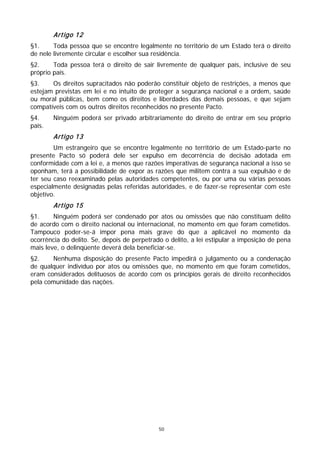 Artigo 12
§1.     Toda pessoa que se encontre legalmente no território de um Estado terá o direito
de nele livremente circular e escolher sua residência.
§2.     Toda pessoa terá o direito de sair livremente de qualquer país, inclusive de seu
próprio país.
§3.    Os direitos supracitados não poderão constituir objeto de restrições, a menos que
estejam previstas em lei e no intuito de proteger a segurança nacional e a ordem, saúde
ou moral públicas, bem como os direitos e liberdades das demais pessoas, e que sejam
compatíveis com os outros direitos reconhecidos no presente Pacto.
§4.     Ninguém poderá ser privado arbitrariamente do direito de entrar em seu próprio
país.
        Artigo 13
        Um estrangeiro que se encontre legalmente no território de um Estado-parte no
presente Pacto só poderá dele ser expulso em decorrência de decisão adotada em
conformidade com a lei e, a menos que razões imperativas de segurança nacional a isso se
oponham, terá a possibilidade de expor as razões que militem contra a sua expulsão e de
ter seu caso reexaminado pelas autoridades competentes, ou por uma ou várias pessoas
especialmente designadas pelas referidas autoridades, e de fazer-se representar com este
objetivo.
        Artigo 15
§1.     Ninguém poderá ser condenado por atos ou omissões que não constituam delito
de acordo com o direito nacional ou internacional, no momento em que foram cometidos.
Tampouco poder-se-á impor pena mais grave do que a aplicável no momento da
ocorrência do delito. Se, depois de perpetrado o delito, a lei estipular a imposição de pena
mais leve, o delinqüente deverá dela beneficiar-se.
§2.    Nenhuma disposição do presente Pacto impedirá o julgamento ou a condenação
de qualquer indivíduo por atos ou omissões que, no momento em que foram cometidos,
eram considerados delituosos de acordo com os princípios gerais de direito reconhecidos
pela comunidade das nações.




                                             50
 