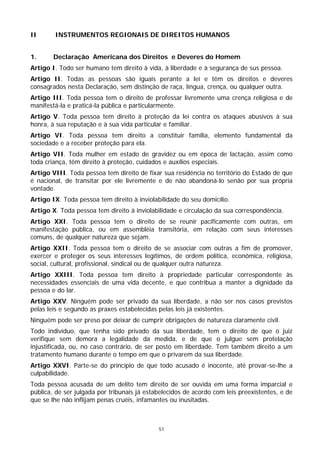 II      INSTRUMENTOS REGIONAIS DE DIREITOS HUMANOS


1.      Declaração Americana dos Direitos e Deveres do Homem
Artigo I. Todo ser humano tem direito à vida, à liberdade e à segurança de sus pessoa.
Artigo II. Todas as pessoas são iguais perante a lei e têm os direitos e deveres
consagrados nesta Declaração, sem distinção de raça, língua, crença, ou qualquer outra.
Artigo III. Toda pessoa tem o direito de professar livremente uma crença religiosa e de
manifestá-la e praticá-la pública e particularmente.
Artigo V. Toda pessoa tem direito à proteção da lei contra os ataques abusivos à sua
honra, à sua reputação e à sua vida particular e familiar.
Artigo VI. Toda pessoa tem direito a constituir família, elemento fundamental da
sociedade e a receber proteção para ela.
Artigo VII. Toda mulher em estado de gravidez ou em época de lactação, assim como
toda criança, têm direito à proteção, cuidados e auxílios especiais.
Artigo VIII. Toda pessoa tem direito de fixar sua residência no território do Estado de que
é nacional, de transitar por ele livremente e de não abandoná-lo senão por sua própria
vontade.
Artigo IX. Toda pessoa tem direito à inviolabilidade do seu domicílio.
Artigo X. Toda pessoa tem direito à inviolabilidade e circulação da sua correspondência.
Artigo XXI. Toda pessoa tem o direito de se reunir pacificamente com outras, em
manifestação pública, ou em assembléia transitória, em relação com seus interesses
comuns, de qualquer natureza que sejam.
Artigo XXII. Toda pessoa tem o direito de se associar com outras a fim de promover,
exercer e proteger os seus interesses legítimos, de ordem política, econômica, religiosa,
social, cultural, profissional, sindical ou de qualquer outra natureza.
Artigo XXIII. Toda pessoa tem direito à propriedade particular correspondente às
necessidades essenciais de uma vida decente, e que contribua a manter a dignidade da
pessoa e do lar.
Artigo XXV. Ninguém pode ser privado da sua liberdade, a não ser nos casos previstos
pelas leis e segundo as praxes estabelecidas pelas leis já existentes.
Ninguém pode ser preso por deixar de cumprir obrigações de natureza claramente civil.
Todo indivíduo, que tenha sido privado da sua liberdade, tem o direito de que o juiz
verifique sem demora a legalidade da medida, e de que o julgue sem protelação
injustificada, ou, no caso contrário, de ser posto em liberdade. Tem também direito a um
tratamento humano durante o tempo em que o privarem da sua liberdade.
Artigo XXVI. Parte-se do princípio de que todo acusado é inocente, até provar-se-lhe a
culpabilidade.
Toda pessoa acusada de um delito tem direito de ser ouvida em uma forma imparcial e
pública, de ser julgada por tribunais já estabelecidos de acordo com leis preexistentes, e de
que se lhe não inflijam penas cruéis, infamantes ou inusitadas.



                                             51
 