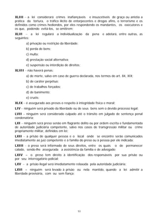 XLIII – a lei considerará crimes inafiançáveis e insuscetíveis de graça ou anistia a
prática da tortura, o tráfico ilícito de entorpecentes e drogas afins, o terrorismo e os
definidos como crimes hediondos, por eles respondendo os mandantes, os executores e
os que, podendo evitá-los, se omitirem;
XLVI – a      lei   regulará   a individualização   da   pena   e adotará, entre outras, as
seguintes:
       a) privação ou restrição da liberdade;
       b) perda de bens;
       c) multa;
       d) prestação social alternativa;
       e) suspensão ou interdição de direitos;
XLVII – não haverá penas:
       a) de morte, salvo em caso de guerra declarada, nos termos do art. 84, XIX;
       b) de caráter perpétuo;
       c) de trabalhos forçados;
       d) de banimento;
       e) cruéis;
XLIX – é assegurado aos presos o respeito à integridade física e moral;
LIV – ninguém será privado da liberdade ou de seus bens sem o devido processo legal;
LVII – ninguém será considerado culpado até o trânsito em julgado de sentença penal
condenatória;
LXI – ninguém será preso senão em flagrante delito ou por ordem escrita e fundamentada
de autoridade judiciária competente, salvo nos casos de transgressão militar ou crime
propriamente militar, definidos em lei;
LXII – a prisão de qualquer pessoa e o local onde se encontre serão comunicados
imediatamente ao juiz competente e à família do preso ou à pessoa por ele indicada;
LXIII – o preso será informado de seus direitos, entre os quais o de permanecer
calado, sendo-lhe assegurada a assistência da família e de advogado;
LXIV – o preso tem direito à identificação dos responsáveis por sua prisão ou
por seu interrogatório policial;
LXV – a prisão ilegal será imediatamente relaxada pela autoridade judiciária;
LXVI – ninguém será levado à prisão ou nela mantido, quando a lei admitir a
liberdade provisória, com ou sem fiança;




                                             53
 
