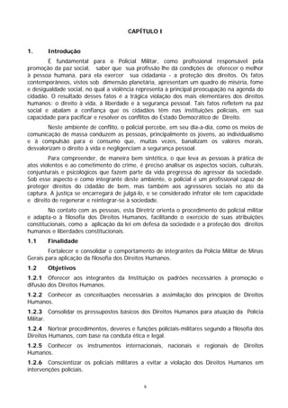 CAPÍTULO I


1.      Introdução
        É fundamental para o Policial Militar, como profissional responsável pela
promoção da paz social, saber que sua profissão lhe dá condições de oferecer o melhor
à pessoa humana, para ela exercer sua cidadania - a proteção dos direitos. Os fatos
contemporâneos, vistos sob dimensão planetária, apresentam um quadro de miséria, fome
e desigualdade social, no qual a violência representa a principal preocupação na agenda do
cidadão. O resultado desses fatos é a trágica violação dos mais elementares dos direitos
humanos: o direito à vida, à liberdade e à segurança pessoal. Tais fatos refletem na paz
social e abalam a confiança que os cidadãos têm nas instituições policiais, em sua
capacidade para pacificar e resolver os conflitos do Estado Democrático de Direito.
        Neste ambiente de conflito, o policial percebe, em seu dia-a-dia, como os meios de
comunicação de massa conduzem as pessoas, principalmente os jovens, ao individualismo
e à compulsão para o consumo que, muitas vezes, banalizam os valores morais,
desvalorizam o direito à vida e negligenciam a segurança pessoal.
        Para compreender, de maneira bem sintética, o que leva as pessoas à prática de
atos violentos e ao cometimento do crime, é preciso analisar os aspectos sociais, culturais,
conjunturais e psicológicos que fazem parte da vida pregressa do agressor da sociedade.
Sob esse aspecto e como integrante deste ambiente, o policial é um profissional capaz de
proteger direitos do cidadão de bem, mas também aos agressores sociais no ato da
captura. A justiça se encarregará de julgá-lo, e se considerado infrator ele tem capacidade
e direito de regenerar e reintegrar-se à sociedade.
        No contato com as pessoas, esta Diretriz orienta o procedimento do policial militar
e adapta-o à filosofia dos Direitos Humanos, facilitando o exercício de suas atribuições
constitucionais, como a aplicação da lei em defesa da sociedade e a proteção dos direitos
humanos e liberdades constitucionais.
1.1     Finalidade
        Fortalecer e consolidar o comportamento de integrantes da Polícia Militar de Minas
Gerais para aplicação da filosofia dos Direitos Humanos.
1.2     Objetivos
1.2.1 Oferecer aos integrantes da Instituição os padrões necessários à promoção e
difusão dos Direitos Humanos.
1.2.2 Conhecer as conceituações necessárias à assimilação dos princípios de Direitos
Humanos.
1.2.3 Consolidar os pressupostos básicos dos Direitos Humanos para atuação da Polícia
Militar.
1.2.4 Nortear procedimentos, deveres e funções policiais-militares segundo a filosofia dos
Direitos Humanos, com base na conduta ética e legal.
1.2.5 Conhecer os instrumentos internacionais, nacionais e regionais de Direitos
Humanos.
1.2.6 Conscientizar os policiais militares a evitar a violação dos Direitos Humanos em
intervenções policiais.

                                             6
 