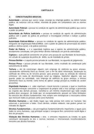CAPÍTULO II


2.     CONCEITUAÇÕES BÁSICAS
Autoridade – pessoa que exerce cargo, encargo ou emprego público, ou detém função
pública, de natureza civil ou militar, investida de poder em consonância com as normas
legais.
Autoridade Policial – pessoa na condição de agente da administração pública que exerce
o poder de polícia.
Autoridade de Polícia Judiciária – pessoa na condição de agente da administração
pública com o poder de polícia de promover a investigação criminal e realizar a polícia
judiciária.
Autoridade Policial-Militar – pessoa na condição de agente da administração pública,
integrante da Organização Policial-Militar, com o poder de polícia de preservação da ordem
pública e defesa social, e de polícia ostensiva.
Poder de Polícia – é a capacidade legítima que o agente da administração pública,
devidamente constituída, tem para limitar direitos individuais em prol da coletividade.
Captura – ação policial consistente em privar uma pessoa de sua liberdade de locomoção,
em virtude de suspeição da prática de delito, ou de mandado de prisão.
Pessoa Detida – é aquela pessoa privada de sua liberdade, na aguarda de julgamento.
Pessoa Presa – pessoa privada de sua liberdade, como resultado da condenação pelo
cometimento de delito.
Tortura – ato de constranger alguém com emprego de violência ou grave ameaça,
causando-lhe sofrimento físico ou mental, com o fim de obter informação, declaração ou
confissão da vítima ou de terceira pessoa; para provocar ação ou omissão de natureza
criminosa; em razão de discriminação racial ou religiosa. Submeter alguém, sob sua
guarda, poder ou autoridade, com emprego de violência ou grave ameaça, a intenso
sofrimento físico ou mental, como forma de aplicar castigo pessoal ou medida de caráter
preventivo.
Dignidade Humana – é valor espiritual e moral inerente à pessoa, o qual se manifesta
na autodeterminação consciente e responsável da própria vida e traz consigo a pretensão
ao respeito das demais pessoas. Constitui-se um mínimo invulnerável que todo estudo
jurídico deve assegurar, de modo que, só excepcionalmente, possam ser feitas limitações
do exercício dos direitos fundamentais, mas sempre sem menosprezar a necessária estima
que merecem todos as pessoas como seres humanos.
Direitos Humanos – são títulos legais que toda pessoa tem como ser humano. São
universais e pertencem a todos. Esses direitos, embora violáveis, não podem jamais ser
retirados de alguém.
Direitos Fundamentais – são prerrogativas fundamentalmente importantes e iguais para
todos os seres humanos, cujo principal escopo é assegurar-lhes convivência social digna e
livre de privações.
Violação dos Direitos Humanos – atos e omissões imputáveis ao Estado, os quais
constituem desrespeito às leis e normas nacionais e internacionais reconhecidamente
inerentes aos direitos humanos.

                                            7
 
