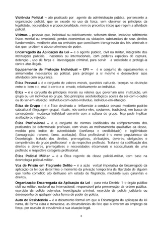 Violência Policial – ato praticado por agente da administração pública, pertencente a
organização policial, que se excede no uso da força, sem observar os princípios da
legalidade, necessidade e proporcionalidade, nem os preceitos éticos que regem a atividade
policial.
Vítimas – pessoas que, individual ou coletivamente, sofreram danos, inclusive sofrimento
físico, mental ou emocional, perdas econômicas ou violações substanciais de seus direitos
fundamentais, mediante atos ou omissões que constituem transgressão das leis criminais e
das que proíbem o abuso criminoso de poder.
Encarregado da Aplicação da Lei – é o agente público, civil ou militar, integrante das
instituições policiais , nacionais ou internacionais, com poderes especiais de captura,
detenção , uso de força e investigação criminal, para servir a sociedade e protegê-la
contra atos ilegais.
Equipamento de Proteção Individual – EPI – é o conjunto de equipamentos e
armamentos necessários ao policial, para proteger a si mesmo e desenvolver suas
atividades com segurança.
Ética Pessoal – é o conjunto de valores morais, questões culturais, crenças na distinção
entre o bem e o mal, o certo e o errado, relativamente ao indivíduo.
Ética – é o conjunto de princípios morais ou valores que governam uma instituição, um
grupo ou um indivíduo no grupo. São princípios axioteleológicos acerca do ser-com-o-outro
ou do ser-em-situação: indivíduo-com-outro-indivíduo, indivíduo-em-situação.
Ética de Grupo – é a Ética destinada a influenciar a conduta pessoal mediante padrão
subcultural (linguagem grupal, rituais, nós-contra-eles, costumes, tradições), em busca de
conseqüente mudança individual coerente com a cultura do grupo. Isso pode implicar
aceitação ou rejeição.
Ética Profissional – é o conjunto de normas codificadas do comportamento dos
praticantes de determinada profissão, com vistas ao melhoramento qualitativo da classe,
medido pelo índice de autenticidade (confiança e credibilidade) e legitimidade
(consagração, renome, fama, aceitação). Ética profissional é o nome popularesco da
Deontologia: tratado dos direitos, prerrogativas, atribuições, deveres, obrigações e
competências do grupo profissional e da respectiva profissão. Trata-se da codificação dos
direitos e deveres, prerrogativas e necessidades eticomorais e socioculturais de uma
profissão e respectiva categoria profissional.
Ética Policial Militar – é a Ética regente da classe policial-militar, com base na
deontologia policial-militar.
Voz de Prisão em Flagrante Delito – é a ação verbal imperativa do Encarregado da
aplicação da lei que determina o momento da privação temporária da liberdade de alguém
que tenha cometido ato delituoso em estado de flagrância, mediante suas garantias e
direitos.
Organização Encarregada da Aplicação da Lei – para esta Diretriz, é o órgão público
civil ou militar, nacional ou internacional, responsável pela preservação da ordem pública,
exercício da polícia ostensiva, investigação criminal, exercício da polícia judiciária ou
desempenho de qualquer outra forma de poder de polícia.
Auto de Resistência – é o documento formal em que o Encarregado da aplicação da lei
narra, de forma clara e minuciosa, as circunstâncias do fato que o levaram ao emprego da
força, por ocasião de resistência à sua atuação legal.

                                             8
 